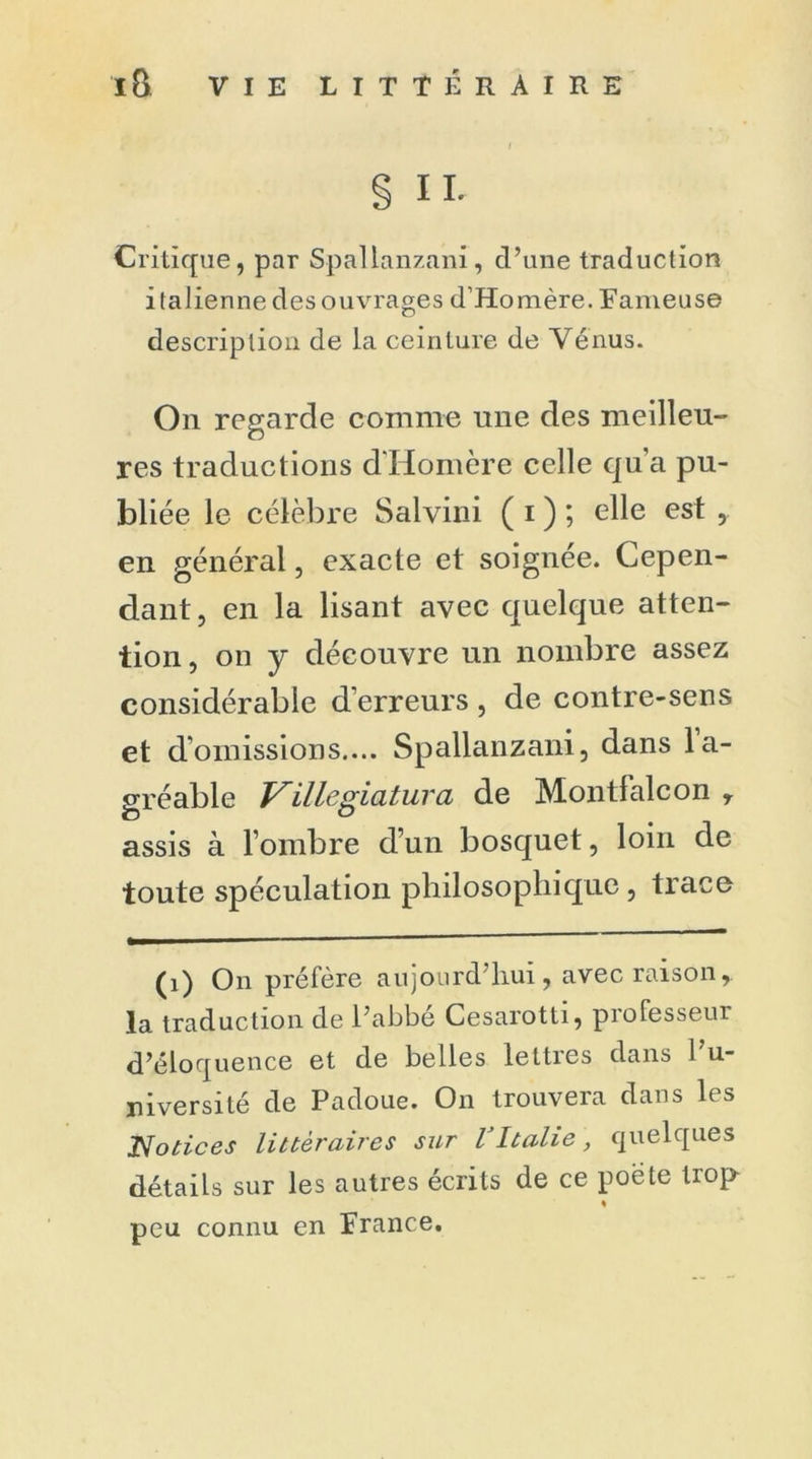§ IL Critique, par Spallanzani, d’une traduction i talienne des ouvrages d’Homère. Fameuse description de la ceinture de Vénus. On regarde comme une des meilleu- res traductions d'Homère celle qu’a pu- bliée le célèbre Salvini ( i ) ; elle est en général, exacte et soignée. Cepen- dant, en la lisant avec quelque atten- tion , on y découvre un nombre assez considérable d’erreurs , de contre-sens et d’omissions.... Spallanzani, dans la- sréable Villégiatura de Montfalcon r assis à l’ombre d’un bosquet, loin de toute spéculation philosophique, trace (i) On préfère aujourd’hui, avec raison, la traduction de l’abbe Cesarotti, professeur d’éloquence et de belles lettres dans l’u- niversité de Padoue. On trouvera dans les Nonces littéraires sur VItalie, quelques détails sur les autres écrits de ce poete trop % peu connu en France.