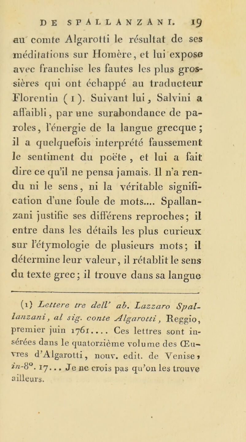 ail comte Algarotti le résultat de ses méditations sur Homère, et lui expose avec franchise les fautes les plus gros- sières qui ont échappé au traducteur Florentin ( 1 ). Suivant lui Salvini a affaibli, par une surabondance de pa- roles, l’énergie de la langue grecque; il a quelquefois interprété faussement le sentiment du poète , et lui a fait dire ce qu’il ne pensa jamais. Il 11’a ren- du ni le sens, ni la véritable signifi- cation d'une foule de mots.... Spallan- zani justifie ses différons reproches; il entre dans les détails les plus curieux: sur l’étymologie de plusieurs mots; il détermine leur valeur, il rétablit le sens du texte grec ; il trouve dans sa langue (1) Lettere tre delV ab. Lazzaro Spal- lanzani, al sig. conte Algarotti, Reggio, premier juin 1761 Ces lettres sont in- sérées dans le quatorzième volume des Œu- vres d’Algarotti, nouv. edit. de Venise» 2/2-8°. 17... Je ne crois pas qu’on les trouve ailleurs.