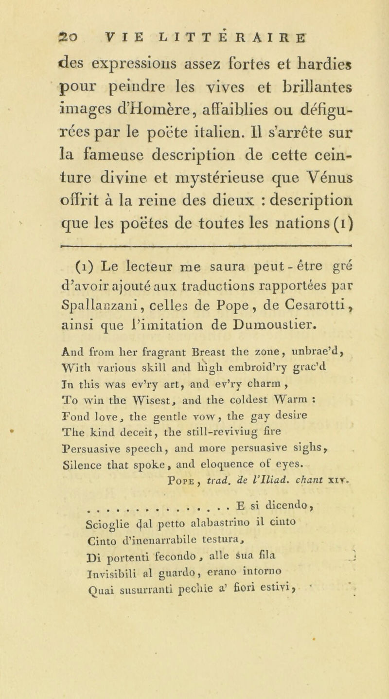 des expressions assez fortes et hardies pour peindre les vives et brillantes images d’Homère, affaiblies ou défigu- rées par le poète italien. 11 s’arrête sur la fameuse description de cette cein- ture divine et mystérieuse que Vénus offrit à la reine des dieux : description que les poètes de toutes les nations (i) (1) Le lecteur me saura peut-être gré d’avoir ajouté aux traductions rapportées par Spallanzani, celles de Pope, de Cesarotti, ainsi que l’imitation de Dumoustier. And from lier fragrant Breast tlie zone, unbrae’d, With varions skill and liigli embroid’ry grac’d In this was ev’ry art, and ev’ry charm , To win the Wisest, and the coldest Warm : Fond love j tlie gentle vow, the gay désiré The kind deceit, the still-reviviug tire Persuasive speech, and more persuasive siglis, Silence that spoke, and éloquence of eyes. Pope , trad. de l’Iliad. chant xir. E si dicendo, Scioglie dal petto alabastrino il cinto Cinto d’inenarrabilc testura, Di portenti fecondo, aile sua fila Invisibili al guardo, erano intorno Quai susurranti pechie a’ fiori esti>i.
