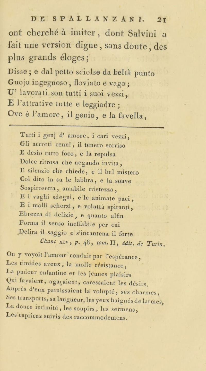 ont cherché à imiter, dont Salvini a fait une version digne, sans doute, des plus grands éloges; Disse ; e dal petto sciolse cia bel ta punto Guojo ingegnoso, floviato e vago ; TJ* lavorati son tutti 1 suoi vezzi, E l’attrative tutte e leggiaclre ; Ove è Pamore, il genio, e la lavella, Tutti i genj d’ amore, i cari vezzi, Gli accord cenni, il tenero sorriso E desio tutto foco, e la repuisa Dolce ritrosa clie negando invita, E silenzio elle chiede, e il bel mistero Col dito in su le labbra, e la soaye Sospirosetta , amabile tristezza , E i vagin sdegni, e le animate paci , E i molli scherzi, e voluttà spiranti, Ebiezza di delizie^ e quanto aldn Forma il senso incffabile per cui Délira il saggio e s’incantena il forte Chant xiv, p. 48, tom.ll, édit, de Turin. On y voyoit l’amour conduit par l’espérance, Les timides aveux, la molle résistance, La pudeur enfantine et les jeunes plaisirs Qui fuyaient, agaçaient, caressaient les désirs. Auprès d’eux paraissaient la volupté, ses charmes, Scs 11 an sports, sa langueur, les yeux baignés de larmes, La douce intimité, les soupirs, les sermens, Les caprices suivis des raccommodemens.