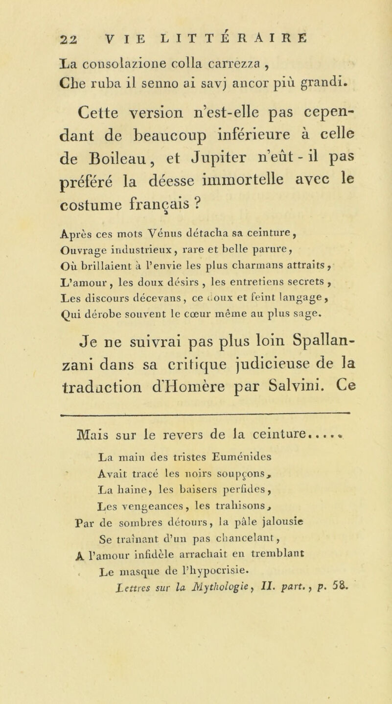 La consolazione colla carrezza , Che ruba il senno ai savj ancor più grandi. Cette version n’est-elle pas cepen- dant de beaucoup inférieure à celle de Boileau, et Jupiter n’eût - il pas préféré la déesse immortelle avec le costume français ? Après ces mots Vénus détacha sa ceinture, Ouvrage industrieux, rare et belle parure, Où brillaient à l’envie les plus charmans attraits, L’amour , les doux désirs , les entretiens secrets , Les discours décevans, ce i.oux et feint langage, Qui dérobe souvent le cœur même au plus sage. Je ne suivrai pas plus loin Spallan- zani dans sa critique judicieuse de la traduction d'Homère par Salvini. Ce Mais sur le revers de la ceinture..... La main des tristes Euménides Avait tracé les noirs soupçons, La liaine, les baisers perfides, Les vengeances, les trahisons. Par de sombres détours, la pâle jalousie Se traînant d’un pas chancelant, A l’amour infidèle arrachait en tremblant Le masque de l’hypocrisie. Lettres sur la Mythologie, II. part., p. 58.