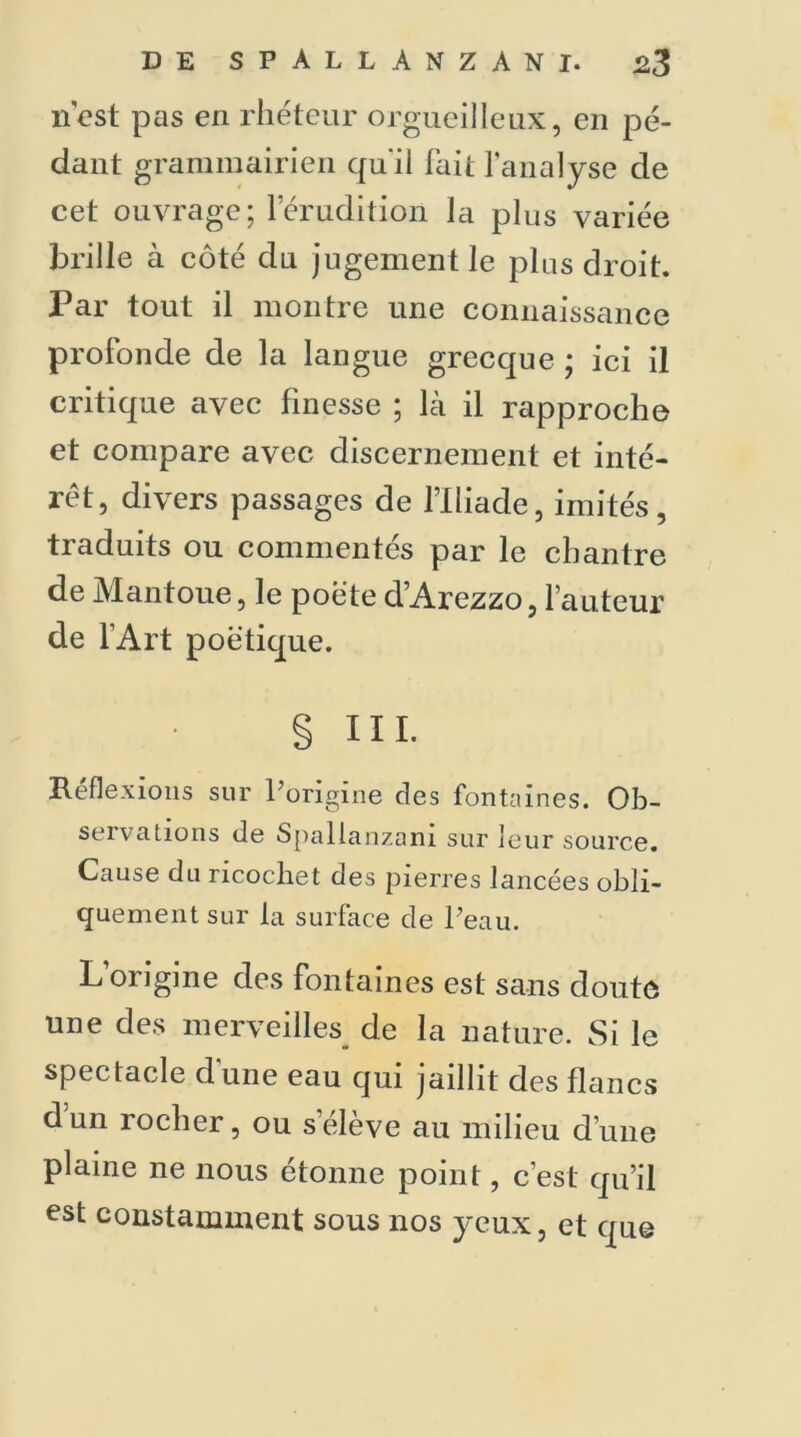 n'est pas en rhéteur orgueilleux, en pé- dant grammairien qu'il fait l’analyse de cet ouvrage; l’érudition la plus variée brille à côté du jugement le plus droit. Par tout il montre une connaissance profonde de la langue grecque ; ici il critique avec finesse ; là il rapproche et compare avec discernement et inté- rêt, divers passages de l’Iliade, imités, traduits ou commentés par le chantre de Mantoue, le poëte d’Arezzo, l’auteur de l’Art poétique. § III. Réflexions sur l’origine des fontaines. Ob- servations de Spallanzani sur leur source. Cause du ricochet des pierres lancées obli- quement sur la surface de Peau. L’origine des fontaines est sans doute une des merveilles de la nature. Si le spectacle d’une eau qui jaillit des flancs dun rocher, ou s élève au milieu d’une plaine ne nous étonne point, c’est qu’il est constamment sous nos yeux, et que