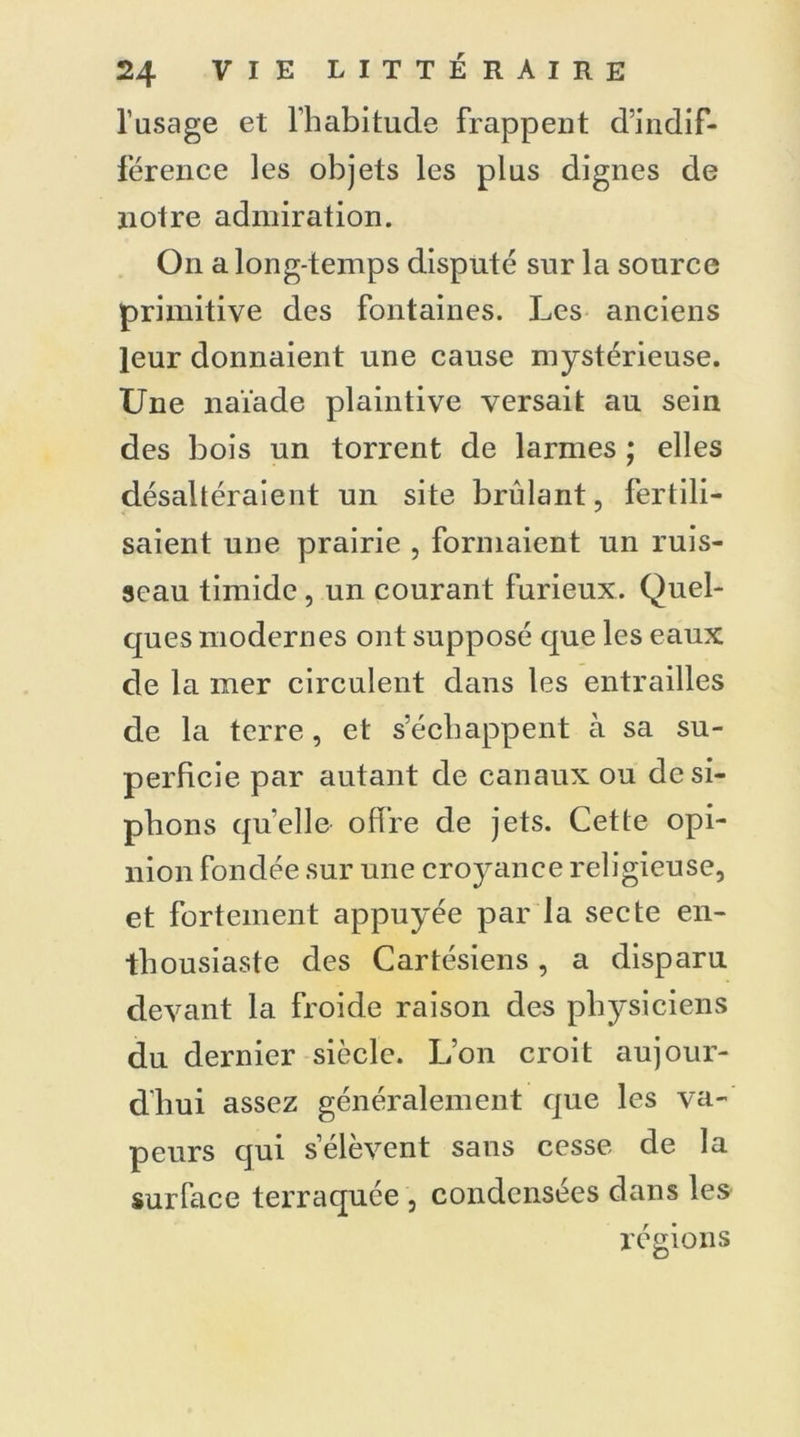 l’usage et l’habitude frappent d’indif- férence les objets les plus dignes de notre admiration. On a long-temps disputé sur la source primitive des fontaines. Les anciens leur donnaient une cause mystérieuse. Une naïade plaintive versait au sein des bois un torrent de larmes ; elles désaltéraient un site bridant, fertili- saient une prairie , formaient un ruis- seau timide, un courant furieux. Quel- ques modernes ont supposé que les eaux de la mer circulent dans les entrailles de la terre, et s’échappent à sa su- perficie par autant de canaux ou de si- phons qu’elle offre de jets. Cette opi- nion fondée sur une croyance religieuse, et fortement appuyée par la secte en- thousiaste des Cartésiens, a disparu devant la froide raison des physiciens du dernier siècle. L’on croit aujour- d'hui assez généralement que les va- peurs qui s’élèvent sans cesse de la surface terraquée , condensées dans les régions