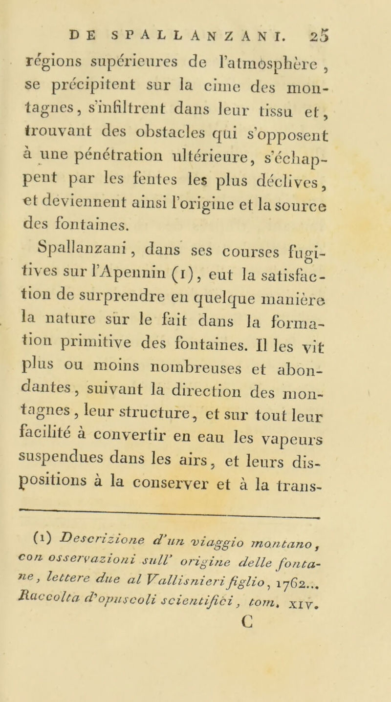 régions supérieures de l’atmosphère , se précipitent sur la cime des mon- tagnes, s’infiltrent dans leur tissu et, trouvant des obstacles qui s’opposent à une pénétration ultérieure, s'échap- pent par les fentes les plus déclives, et deviennent ainsi 1 origine et la source des fontaines. Spallanzani, dans ses courses fugi- tives sur l’Apennin (i), eut la satisfac- tion de surprendre en quelque manière la nature sur le fait dans la forma- tion primitive des fontaines. Il les vit plus ou moins nombreuses et abon- dantes, suivant la direction des mon- tagnes , leur structure, et sur tout leur facilité à convertir en eau les vapeurs suspendues dans les airs, et leurs dis- positions à la conserver et à la trans- (1) Descrizione d’un viaggio montano, con osservazioni sulV origine delle fonta- ne > due al Vallisnierifiglio, 1762... Raccolta d'opuscoli scientifici, t.omt xiv. c