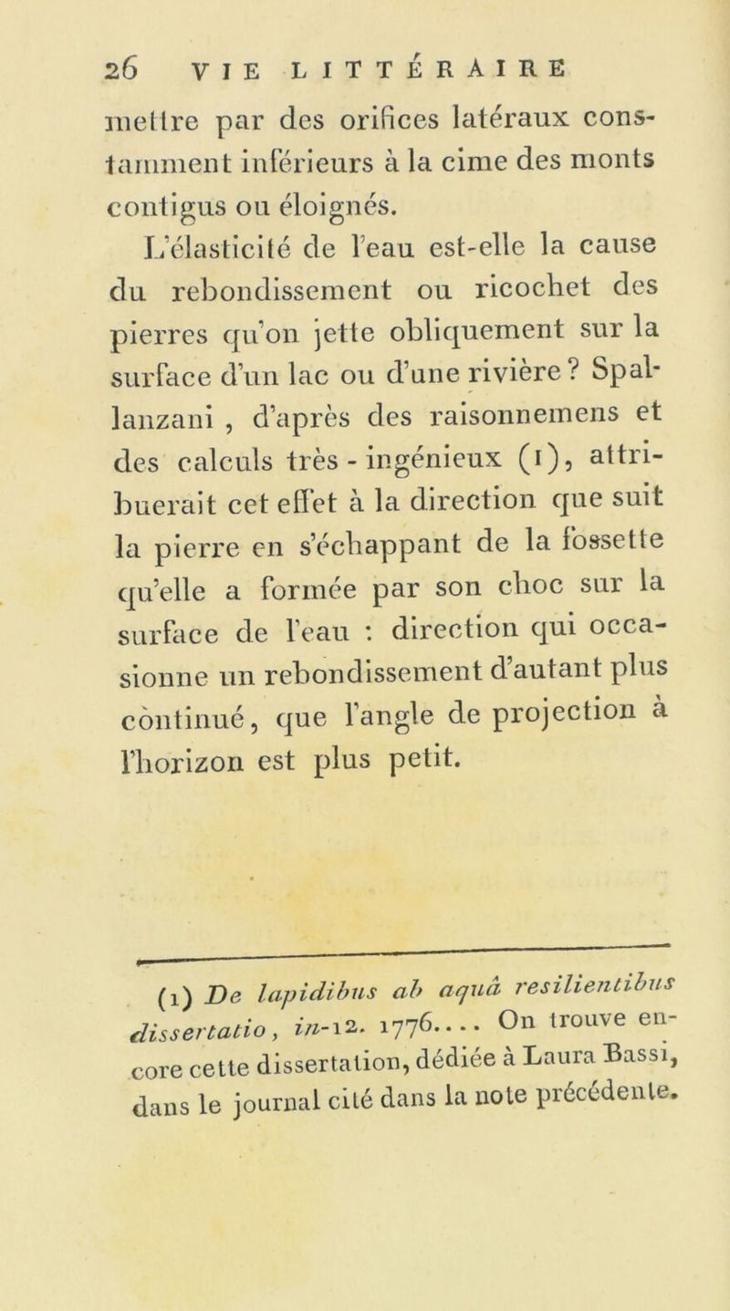 mettre par des orifices latéraux cons- tamment inférieurs à la cime des monts contigus ou éloignés. L’élasticité de leau est-elle la cause du rebondissement ou ricochet des pierres qu’on jette obliquement sur la surface d’un lac ou d’une rivière? Spal- lanzani , d’après des raisonneinens et des calculs très - ingénieux (i), attri- buerait cet effet à la direction que suit la pierre en s’échappant de la fossette qu’elle a formée par son choc sur la surface de l’eau : direction qui occa- sionne un rebondissement d’autant plus continué, que l’angle de projection à l’horizon est plus petit. (1) De lapidibus ab aejua resilienùibus dissenatio, in-12. 1776..-. On trouve en- core cette dissertation, dédiée à Laura Bassi, dans le journal cité dans la note précédente.