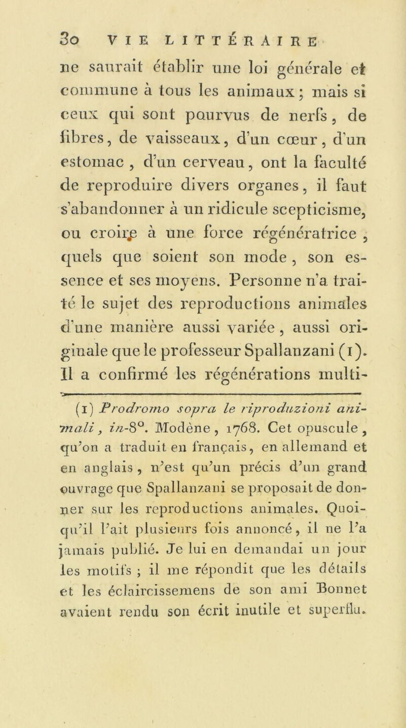 ne saurait établir une loi générale et commune à tous les animaux; mais si ceux qui sont pourvus de nerfs , de libres, de vaisseaux, d’un cœur, dun estomac , d’un cerveau, ont la faculté de reproduire divers organes, il faut s’abandonner à un ridicule scepticisme, ou croira à une force régénératrice , quels que soient son mode , son es- sence et ses moyens. Personne n’a trai- té le sujet des reproductions animales d’une manière aussi variée , aussi ori- ginale que le professeur Spallanzani (i). Il a confirmé les régénérations multi- >■ —■■ — - - - 1 ■■ — (i) Prodromo sopra le riproduzioni ani- mait, in-8°. Modène , 1768. Cet opuscule, qu’on a traduit en français, en allemand et en anglais , n’est qu’un précis d’un grand ouvrage que Spallanzani se proposait de don- ner sur Jes reproductions animales. Quoi- qu’il l’ait plusieurs fois annoncé, il ne l’a jamais publié. Je lui en demandai un jour les motifs ; il me répondit que les détails et les éclaircissemens de son ami Bonnet avaient rendu son écrit inutile et superllu. 1