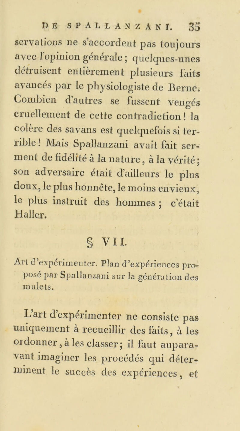 ser va lions ne s’accordent pas toujours avec 1 opinion generale ; quelques-unes détruisent entièrement plusieurs faits avances par le physiologiste de Berne. Combien d’autres se fussent vengés cruellement de cette contradiction! la colère des savans est quelquefois si ter- rible ! Mais Spallanzani avait fait ser- ment de fidélité à la nature, à la vérité; son adversaire était d'ailleurs le plus doux, le plus honnête, le moins envieux, le plus instruit des hommes ; c’était Haller. § VIL Art d’expérimenter. Plan d’expériences pro- pose par Spallanzani sur la génération des mulets. L’art d’expérimenter ne consiste pas uniquement à recueillir des laits, à les 01 donner, a les classer ; il faut aupara- vant imaginer les procédés qui déter- minent le succès des expériences, et