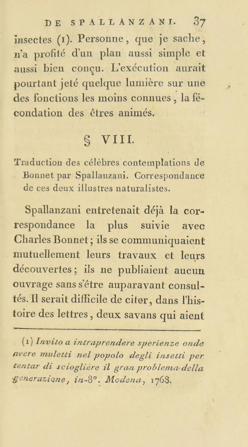 insectes (i). Personne, que je sache, n’a profité d'un plan aussi simple et aussi bien conçu. L’exécution aurait pourtant jeté quelque lumière sur une des fonctions les moins connues, la fé- condation des êtres animés. § VIII. Traduction des célèbres contemplations de Bonnet par Spallanzani. Correspondance de ces deux illustres naturalistes. Spallanzani entretenait déjà la cor- respondance la plus suivie avec Charles Bonnet; ils se communiquaient mutuellement leurs travaux et leurs découvertes ; ils ne publiaient aucun ouvrage sanssetre auparavant consul- tés. Il serait difficile de citer, dans l’his- toire des lettres, deux savans qui aient (1) Invito a intraprendere sperienze oncle avéré muletti nel popolo degli insetti per tentar cli scioglière il grau problema délia 'generazione} in-8°. Moclena, 1763. I