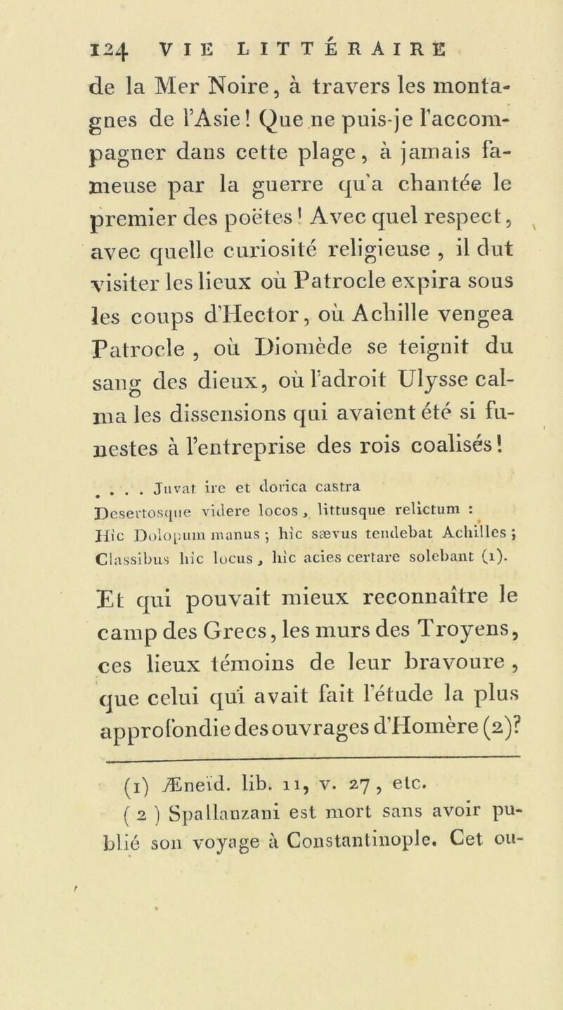 de la Mer Noire, à travers les monta- gnes de l’Asie! Que ne puis-je raccom- pagner dans cette plage, à jamais fa- meuse par la guerre qu'a chantée le premier des poètes1 Avec quel respect, avec quelle curiosité religieuse , il dut visiter les lieux où Patrocle expira sous les coups d’Hector, où Achille vengea Patrocle , où Diomède se teignit du sang des dieux, où l’adroit Ulysse cal- ma les dissensions qui avaient été si fu- nestes à l’entreprise des rois coalisés ! . . . Juvat ire et dorica castra Desertosque viilere locos , littusque reÜctum : Hic Dolopum raanus ; hic sævus teiulebat Achilles ; Classibus hic lucus , hic acies certare solebant (1). Et qui pouvait mieux reconnaître le camp des Grecs, les murs des Troyens, ces lieux témoins de leur bravoure , que celui qui avait fait l’étude la plus approfondie des ouvrages d’Homère (2)? (1) Æneïd. lib. 11, v. 27, etc. ( 2 ) Spallanzani est mort sans avoir pu- blié son voyage à Constantinople. Cet ou-