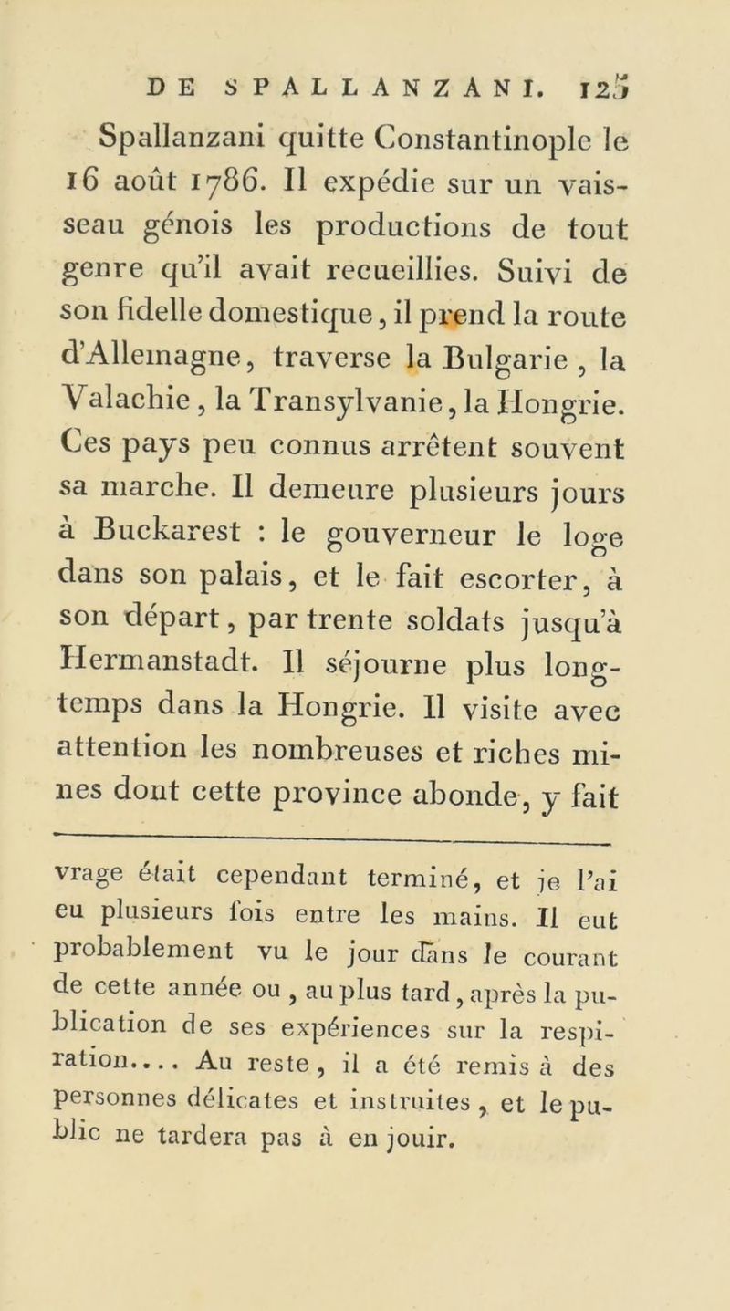 Spallanzani quitte Constantinople le 16 août 1786. Il expédie sur un vais- seau génois les productions de tout genre quil avait recueillies. Suivi de son fidelle domestique, il prend la route d'Allemagne, traverse la Bulgarie , la Valachie , la Transylvanie, la Hongrie. Ces pays peu connus arrêtent souvent sa marche. Il demeure plusieurs jours à Buckarest : le gouverneur le loge dans son palais, et le fait escorter, à son départ, par trente soldats jusqu’à Hermanstadt. 11 séjourne plus long- temps dans la Hongrie. Il visite avec attention les nombreuses et riches mi- nes dont cette province abonde, y fait vrage était cependant terminé, et je Pai eu plusieurs fois entre les mains. Il eut probablement vu le jour dans le courant cle cette année ou , au plus tard, après la pu- blication de ses expériences sur la respi- ration.... Au reste, il a été remisa des personnes délicates et instruites, et le pu- blic ne tardera pas à en jouir.
