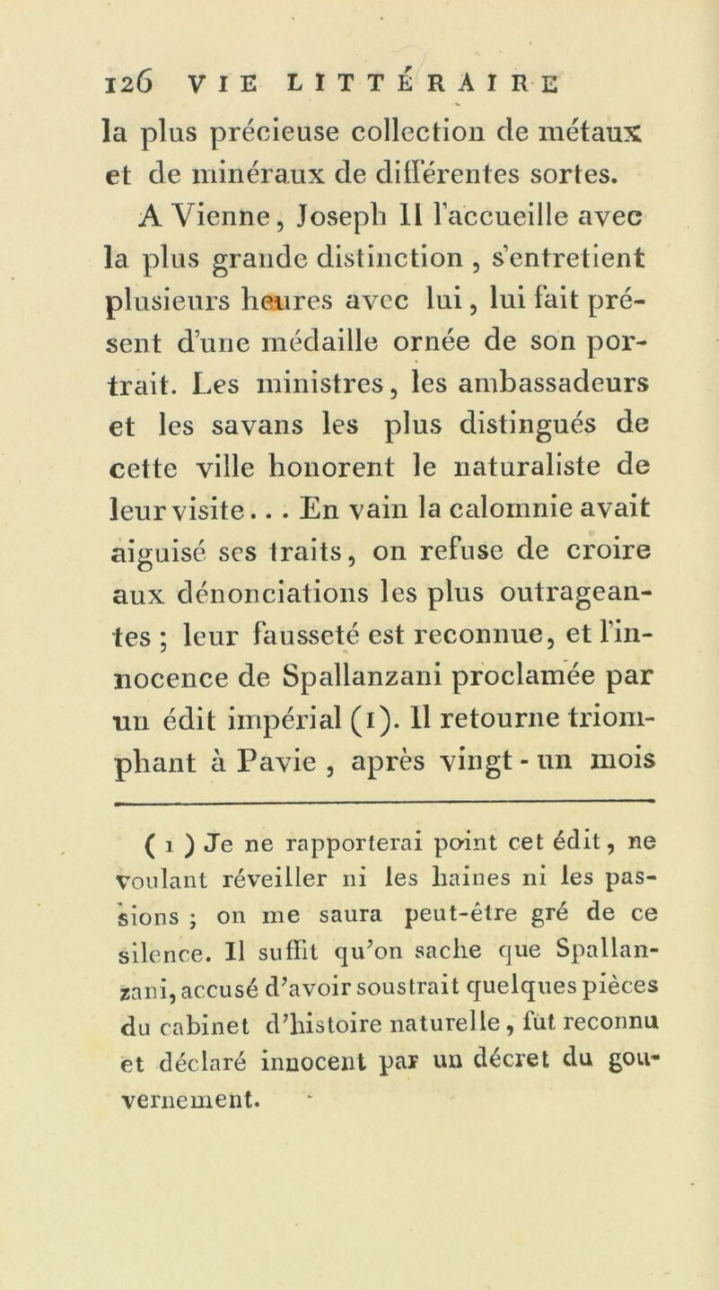 la plus précieuse collection de métaux et de minéraux de différentes sortes. A Vienne, Joseph II l’accueille avec la plus grande distinction , s’entretient plusieurs heures avec lui, lui lait pré- sent d’une médaille ornée de son por- trait. Les ministres, les ambassadeurs et les savans les plus distingués de cette ville honorent le naturaliste de leur visite.. . En vain la calomnie avait aiguisé ses traits, on refuse de croire aux dénonciations les plus outragean- tes ; leur fausseté est reconnue, et l’in- nocence de Spallanzani proclamée par un édit impérial (i). Il retourne triom- phant à Pavie , après vingt - un mois ( i ) Je ne rapporterai point cet édit, ne Voulant réveiller ni les haines ni les pas- sions ; on me saura peut-être gré de ce silence. Il suffit qu’on sache que Spallan- zani, accusé d’avoir soustrait quelques pièces du cabinet d’histoire naturelle , fut reconnu et déclaré innocent par un décret du gou- vernement.