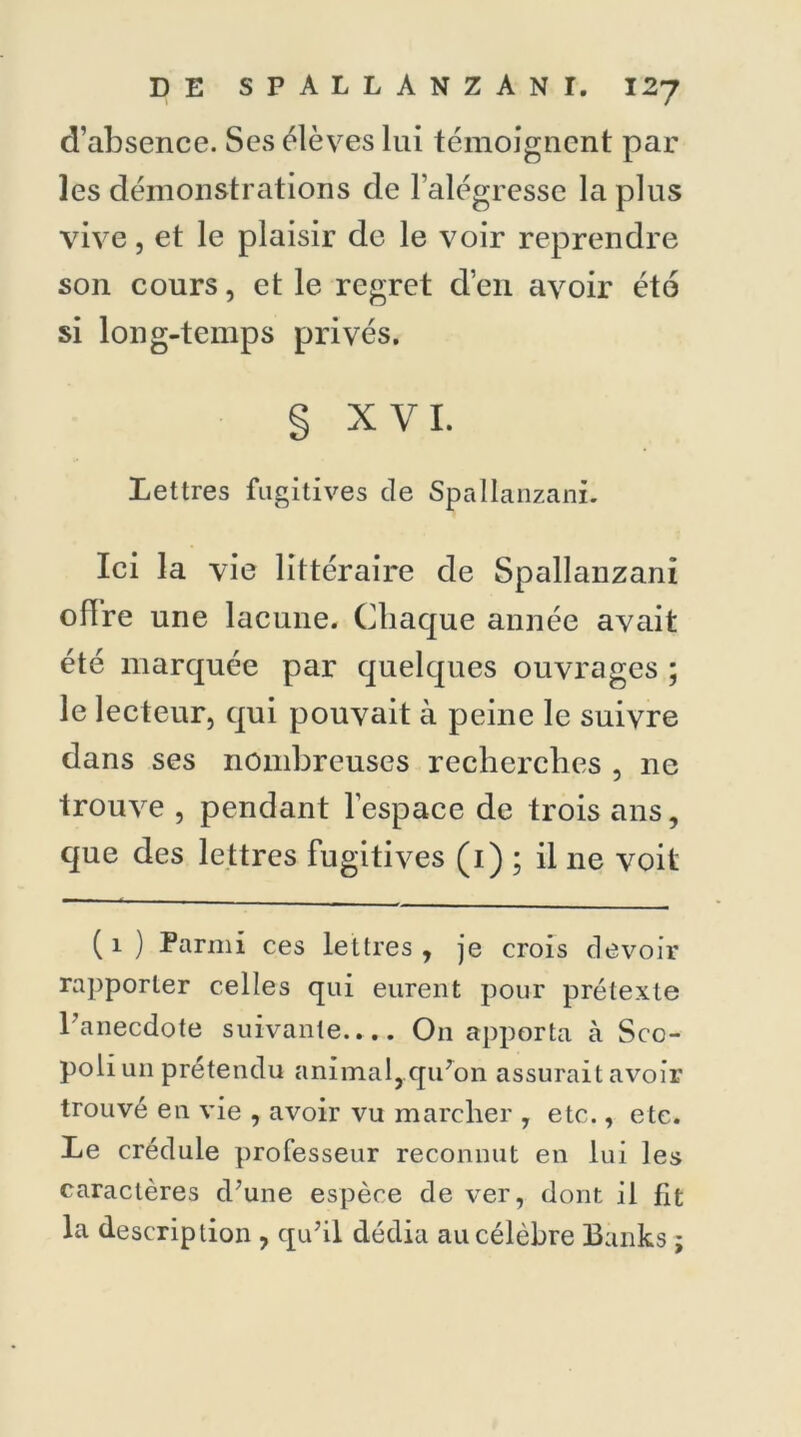 d’absence. Ses élèves lui témoignent par les démonstrations de l’alégresse la plus vive, et le plaisir de le voir reprendre son cours, et le regret d’en avoir éto si long-temps privés. § XVI. Lettres fugitives de Spallanzani. Ici la vie littéraire de Spallanzani o lire une lacune. Chaque année avait été marquée par quelques ouvrages ; le lecteur, qui pouvait à peine le suivre dans ses nombreuses recherches , ne trouve , pendant l’espace de trois ans, que des lettres fugitives (1) ; il ne voit (1) Parmi ces lettres, je crois devoir rapporter celles qui eurent pour prétexte l’anecdote suivante.... O11 apporta à Sco- poli un prétendu animal, qu’on assurait avoir trouvé en vie , avoir vu marcher , etc., etc. Le crédule professeur reconnut en lui les caractères d’une espèce de ver, dont il fit la description , qu’il dédia au célèbre Banks ;