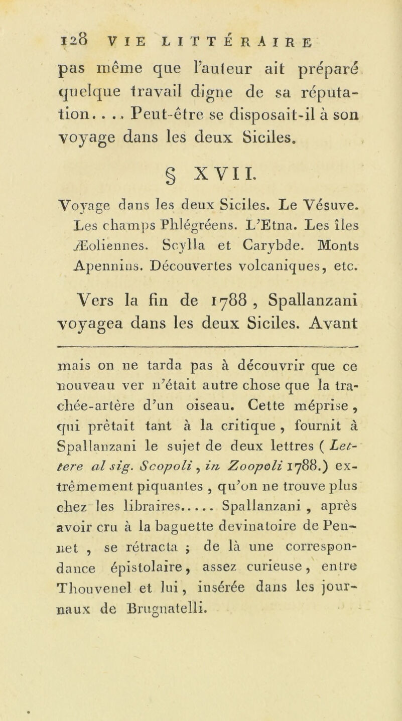 pas même que l’aafeur ait préparé quelque travail digne de sa réputa- tion. . ., Peut-être se disposait-il à son voyage dans les deux Siciles. § XYII. Voyage dans les deux Siciles. Le Vésuve. Les champs Phlégréens. L'Etna. Les îles ./Eoliennes. Scylla et Carybde. Monts Apennins. Découvertes volcaniques, etc. Vers la fin de 1788 , Spallanzani voyagea dans les deux Siciles. Avant mais on ne tarda pas à découvrir que ce nouveau ver 11'était autre chose que la tra- chée-artère d’un oiseau. Cette méprise, cpii prêtait tant à la critique , fournit à Spallanzani le sujet de deux lettres ( Let- tere al sIg. Scopoli^i/i Zoopoli 1788.) ex- trêmement piquantes , qu'on ne trouve plus chez les libraires Spallanzani , après avoir cru à la baguette devinatoire de Pen- ne t , se rétracta ; de là une correspon- dance épistolaire, assez curieuse, entre Thouvenel et lui, insérée dans les jour- naux de Brugnatelli.