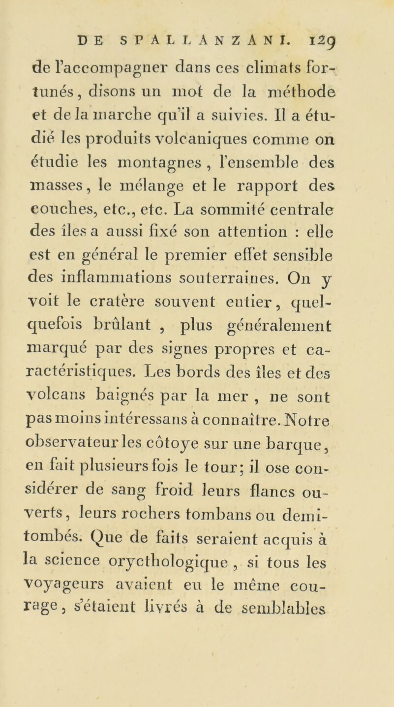 de raccompagner dans ces climats for- tunés , disons un mot de la méthode et de la marche qu’il a suivies. Il a étu- dié les produits volcaniques comme on étudie les montagnes , l’ensemble des masses, le mélange et le rapport des couches, etc,, etc. La sommité centrale des îles a aussi fixé son attention : elle est en général le premier effet sensible des inflammations souterraines. O11 y voit le cratère souvent entier, quel- quefois brûlant , plus généralement marqué par des signes propres et ca- ractéristiques. Les bords des îles et des volcans baignés par la 111er , ne sont pas moinsintéressans à connaître. Notre observateur les côtoyé sur une barque, en fait plusieurs fois le tour; il ose con- sidérer de sang froid leurs flancs ou- verts, leurs rochers tombans ou demi- tombés. Que de faits seraient acquis à la science orycthologique , si tous les voyageurs avaient eu le même cou- rage, s étaient livrés à de semblables