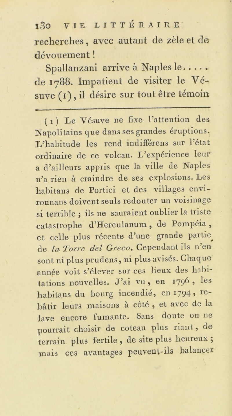 recherches, avec autant de zèle et de dévouement ! Spallanzani arrive à Naples le de 1780. Impatient de visiter le Vé- suve (1) , il désire sur tout être témoin (1) Le Vésuve ne fixe l’attention des Napolitains que dans ses grandes éruptions. L’habitude les rend indifférens sur l'état ordinaire de ce volcan. L’expérience leur a d’ailleurs appris que la ville de Naples 11’a rien à craindre de ses explosions. Les liabitans de Portici et des villages envi- ronnans doivent seuls redouter un voisinage si terrible ; ils ne sauraient oublier la triste catastrophe d’Herculanum , de Pompéia , et celle plus récente d’une grande partie^ de la Torre del Greco. Cependant ils n’en sont ni plus prudens, ni plus avisés. Chaque année voit s’élever sur ces lieux des habi- tations nouvelles. J’ai vu , en 1796 , les habitans du bourg incendié, en 1794, re- bâtir leurs maisons à côté , et avec de la Jave encore fumante. Sans doute on 11e pourrait choisir de coteau plus riant, de terrain plus fertile , de site plus heureux ; mais ces avantages peuvent-ils balancer