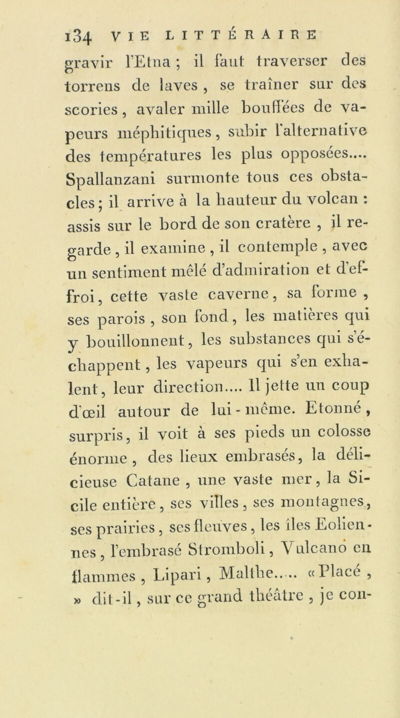 gravir l’Etna ; il faut traverser des torrens de laves , se traîner sur des scories, avaler mille bouffées de va- peurs méphitiques, subir lalternative des températures les plus opposées.... Spallanzani surmonte tous ces obsta- cles 5 il arrive à la hauteur du volcan : assis sur le bord de son cratère , il re- garde , il examine , il contemple , avec un sentiment mêlé d’admiration et d'ef- froi, cette vaste caverne, sa forme, ses parois , son fond, les matières qui y bouillonnent, les substances qui s’é- chappent , les vapeurs qui s’en exha- lent, leur direction.... 11 jette un coup d'œil autour de lui-même. Etonné, surpris, il voit à ses pieds un colosse énorme , des lieux embrasés, la déli- cieuse Catane , une vaste mer, la Si- cile entière, ses villes, scs montagnes, ses prairies, scs fleuves, les îles Eolien- nes , l’embrasé Stromboli, V ulcanô en il animes , Lipari, Mallhe.. ... «1 lace , » dit-il, sur ce grand théâtre , je con-
