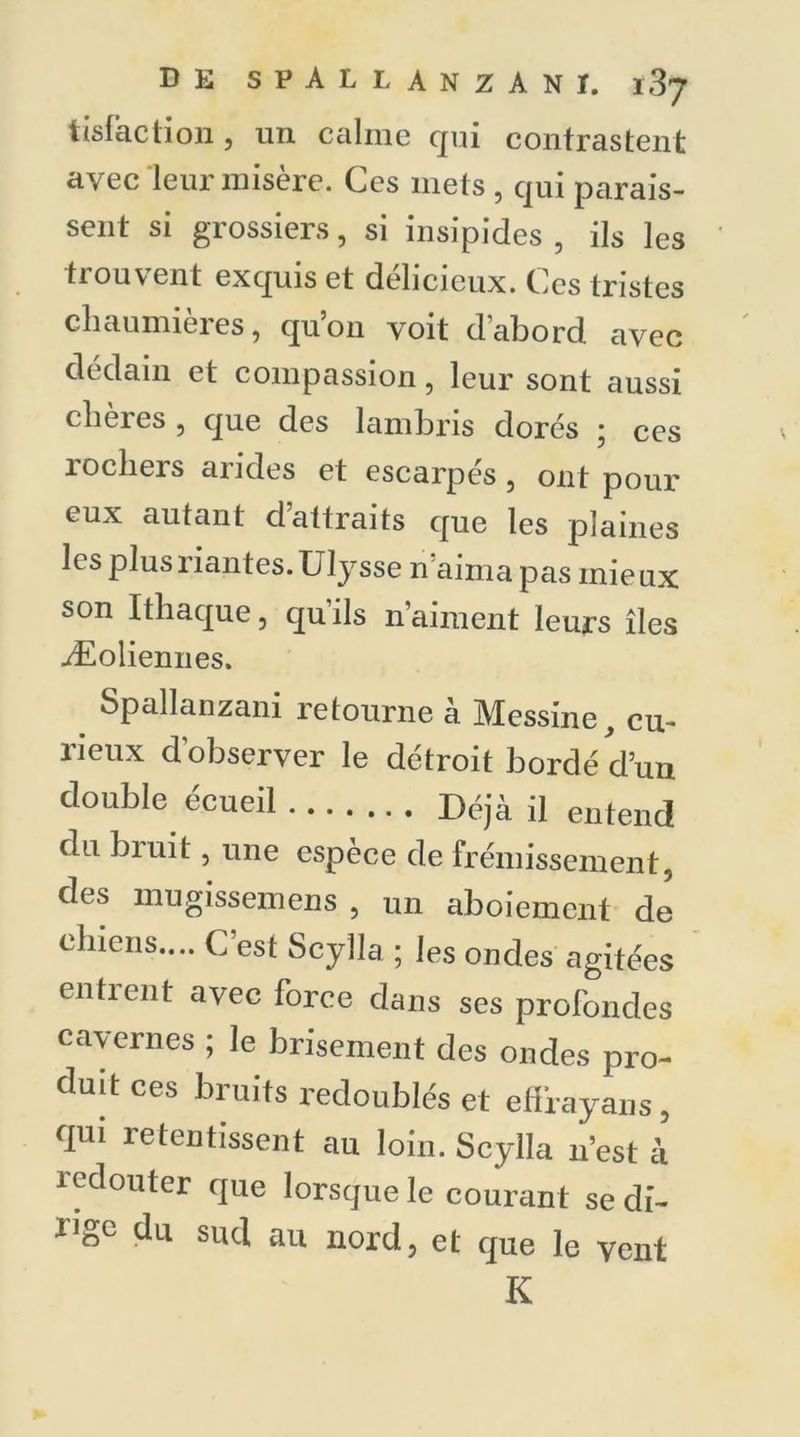 tislàction, un calme qui contrastent avec leur misère. Ces mets , qui parais- sent si grossiers, si insipides 5 ils les trouvent exquis et délicieux. Ces tristes chaumieies, quon voit d abord avec dédain et compassion, leur sont aussi chères , que des lambris dorés ; ces rochers arides et escarpés, ont pour eux autant d’attraits que les plaines les plus riantes. Ulysse n’aima pas mieux son Ithaque, qu’ils n’aiment leurs îles Æoliennes. Spallanzani retourne à Messine, cu- rieux d'observer le détroit bordé d’un double écueil Déjà il entend du bruit, une espèce de frémissement, des mugissemens , un aboiement de chiens.... C est Scylla ; les ondes agitées en tient avec force dans ses profondes cavernes ; le brisement des ondes pro- duit ces bruits redoublés et effrayans, qui retentissent au loin. Scylla n’est à redouter que lorsque le courant se di- l']gc du sud au nord, et que le vent K
