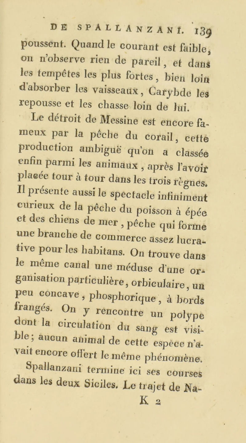 poussent. Quand le courant est faible, on n’observe rien de pareil, et dans les tempêtes les plus fortes, bien loin dabsorber les vaisseaux, Carybde les repousse et les chasse loin de lui. Le détroit de Messine est encore fa- meux par la pêche du corail, cette production ambiguë qu’on a classée enfin parmi les animaux , après l’avoir placée tour à tour dans les trois règnes. Il présente aussi le spectacle infiniment curieux de la pêche du poisson à épée et des chiens de mer , pêche qui forme une branche de commerce assez lucra- tive pour les habitans. On trouve dans le meme canal une méduse d une or* ganisation particulière, orbiculaire, un peu concave , phosphorique, à bords ranges. On y rencontre un polype dont la circulation du sang est visi- ble; aucun animal de cette espèce n’a- vait encore offert le même phénomène. Spallanzani termine ici ses courses dans les deux Sieiles. Le trajet de Wa- ll a