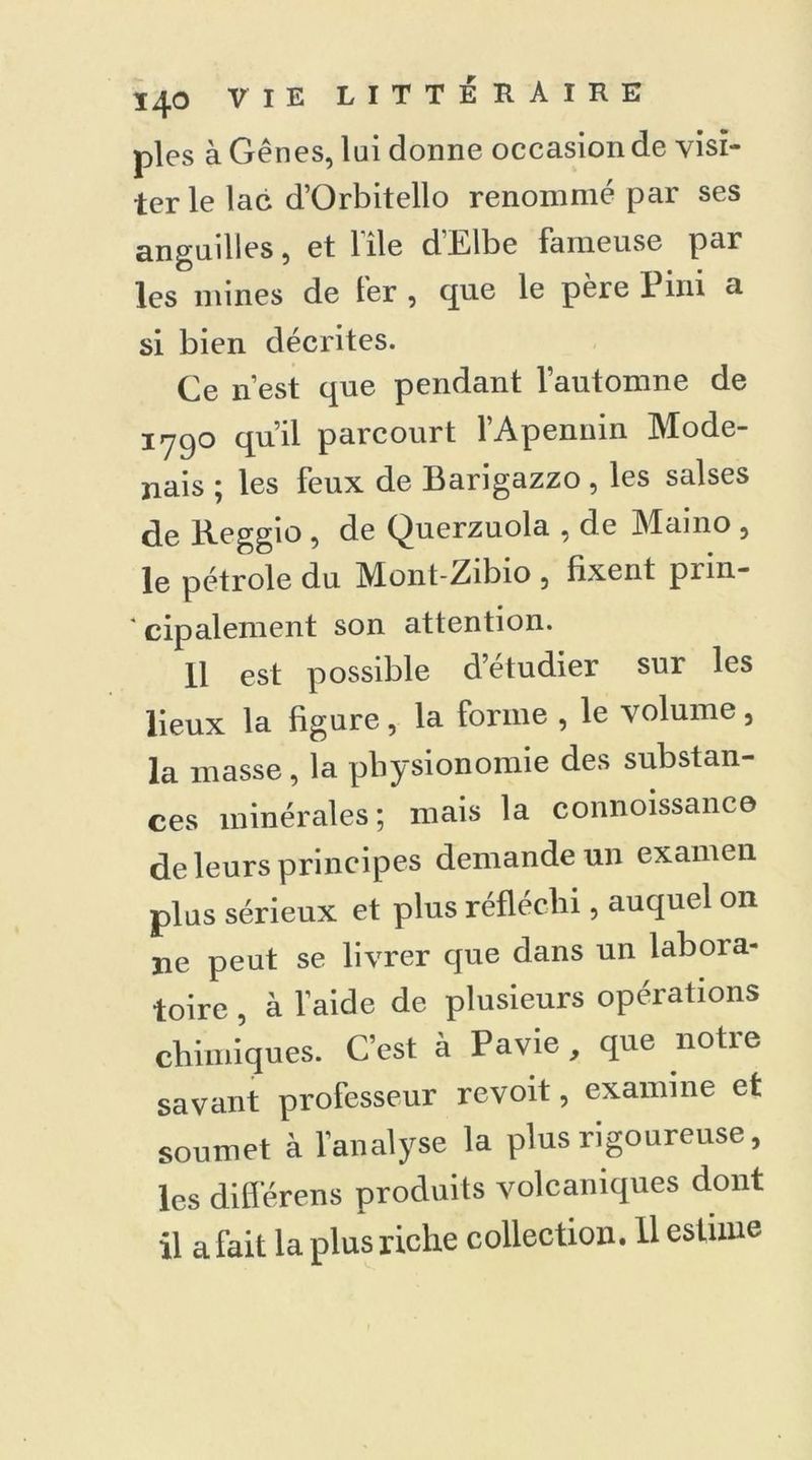 pies à Gênes, lui donne occasion de visi- ter le lac d’Orbitello renommé par ses anguilles, et 1 île dhlbe fameuse par les mines de fer , que le père 1 ini a si bien décrites. Ce n’est que pendant l’automne de 1790 qu’il parcourt l’Apennin Mode- nais ; les feux de Barigazzo, les salses de Reggio , de Querzuola , de Maino , le pétrole du Mont-Zibio , fixent prin- cipalement son attention. 11 est possible d’étudier sur les lieux la figure, la forme , le volume , la masse, la physionomie des substan- ces minérales; mais la connoissance de leurs principes demande un examen plus sérieux et plus réfléchi, auquel on ne peut se livrer que dans un laboia- toire , à l’aide de plusieurs opérations chimiques. C’est à Pavie , que notre savant professeur revoit, examine et soumet à l’analyse la plus rigoureuse, les différons produits volcaniques dont