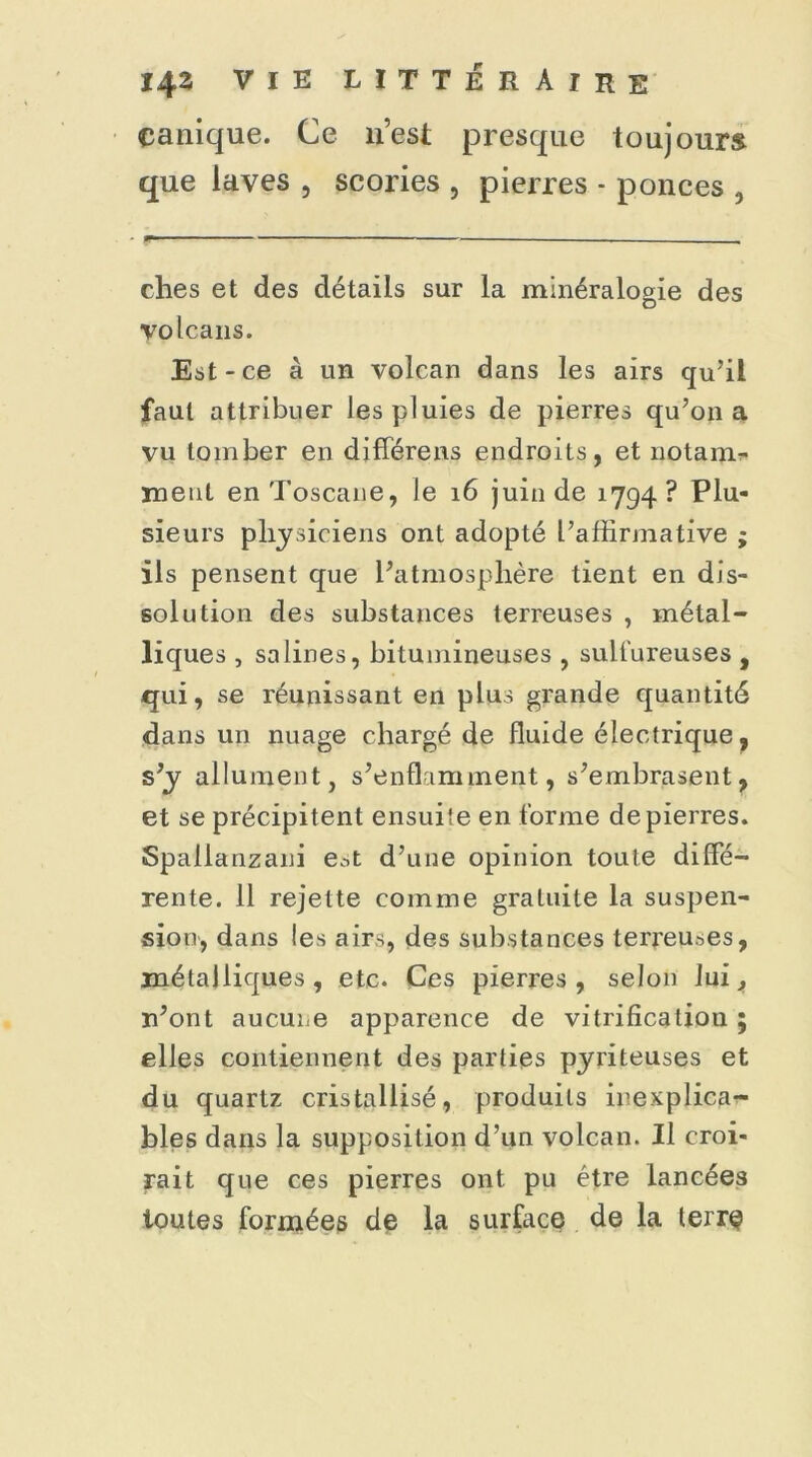 çanique. Ce n’est presque toujours que laves , scories , pierres - ponces , ches et des détails sur la minéralogie des volcans. Est-ce à un volcan dans les airs qu’il faut attribuer les pluies de pierres qu’on a vu tomber en diffère ns endroits, et notaim meut en Toscane, le 16 juin de 1794? Plu- sieurs physiciens ont adopté l’affirmative ; ils pensent que l’atmosphère tient en dis- solution des substances terreuses , métal- liques , salines, bitumineuses , sulfureuses , qui, se réunissant en plus grande quantité dans un nuage chargé de fluide électrique, s’y allument, s’enflamment, s’embrasent, et se précipitent ensuite en forme de pierres. Spallanzani e.-,t d’une opinion toute diffe- rente. 11 rejette comme gratuite la suspen- sion, dans les airs, des substances terreuses, métalliques, etc. Ces pierres, selon lui, n’ont aucune apparence de vitrification; elles contiennent des parties pyriteuses et du quartz cristallisé, produits inexplica- bles dans la supposition d’un volcan. Il croi- rait que ces pierres ont pu être lancées toutes formées de la surface de la terre