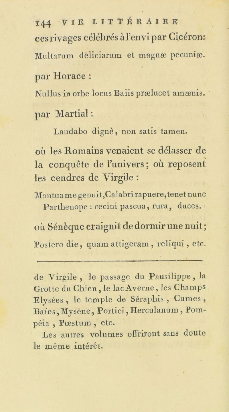 ces rivages célébrés à l’envi par Cicéron: Multarum deliciarum et magnæ pecuniæ. par Horace : Nullus in orbe locus Baiis prælucet amænis. par Martial : Laudabo dignè, non satis tamen. oii les Romains venaient se délasser de la conquête de l’univers; où reposent les cendres de Virgile : Mantuamegenuit,Calabrirapuere,tenetnunc Partlienope : cecini pascua, rura, duces. où Sénèque craignit de dormir une nuit ; Postero die, quam attigeram , reliqui, etc. de Virgile, le passage du Pausilippe , la Grotte du Chien , le lac Averne, les Champs Elysées , le temple de Séraphis , Cumes , Baies,Mysène., Portici, Herculanum , Pom- péia , Pæstum, etc. Les autres volumes offriront sans doute le même intérêt.