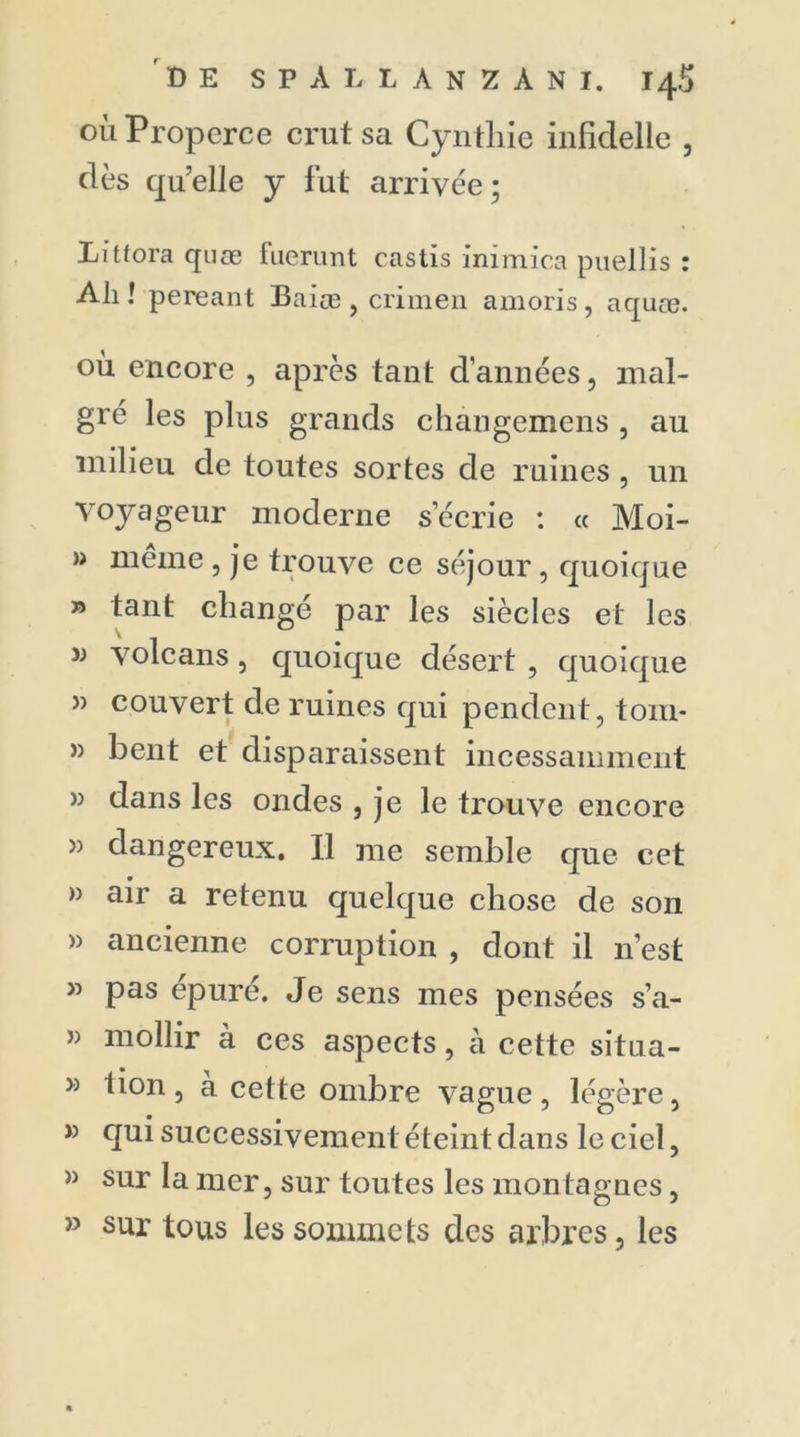 dès quelle y fut arrivée; Littora qnæ fuerunt castis inimica puellis : Ah ! pereant Baiœ , crimen amoris, aquæ. où encore , après tant d’années, mal- gré les plus grands changemens , au milieu de toutes sortes de ruines , un voyageur moderne s’écrie : « Moi- » même , je trouve ce séjour, quoique » tant changé par les siècles et les w volcans, quoique désert , quoique » couvert de ruines qui pendent, tom- » bent et disparaissent incessamment » dans les ondes , je le trouve encore » dangereux. Il me semble que cet » air a retenu quelque chose de son » ancienne corruption , dont il n’est » pas épuré. Je sens mes pensées s’a- » mollir a ces aspects, à cette situa- 33 don, à cette ombre vague, légère, » qui successivement éteint dans le ciel, » sur la mer, sur toutes les montagnes, » sur tous les sommets des arbres, les