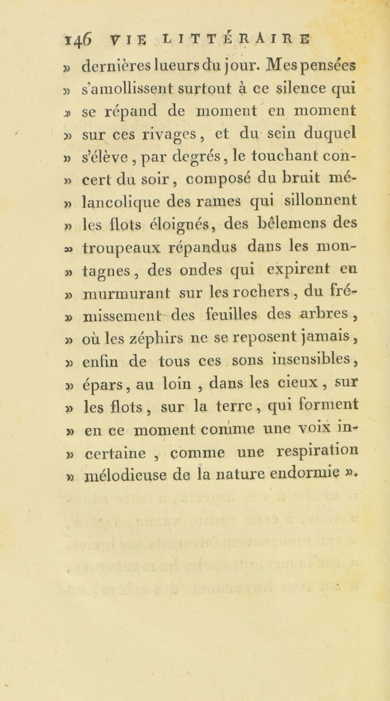 » dernières lueurs du jour. Mespensèes » s’amollissent surtout à ce silence qui x se répand de moment en moment » sur ces rivages, et du sein duquel » s’élève , par degrés, le touchant con- » cert du soir, composé du bruit mé- » lancolique des rames qui sillonnent » les flots éloignés, des bêlemens des » troupeaux répandus dans les mon- » tagnes, des ondes qui expirent en » murmurant sur les rochers , du fré- » missement des feuilles des arbres , » où les zépbirs ne se reposent jamais, j) enfin de tous ces sons insensibles, 5) épars, au loin , dans les cieux , sur » les flots, sur la terre, qui forment » en ce moment comme une voix in- î) certaine , comme une respiration » mélodieuse de la nature endormie ».