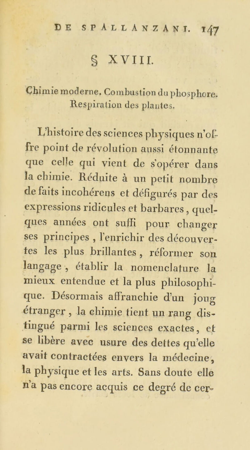 § XVIII. Chimie moderne. Combustion do phosphore. Respiration des plantes. L’histoire des sciences physiques n’ofi- fre point de révolution aussi étonnante que celle qui vient de s'opérer dans la chimie. Réduite à un petit nombre défaits incoherens et défigurés par des expressions ridicules et barbares, quel- ques années ont suffi pour changer ses principes , l’enrichir des découver- tes les plus brillantes , réformer son langage , établir la nomenclature la mieux entendue et la plus philosophi- que. Désormais affranchie d’un iomr étranger , la chimie tient un rang dis- tingué parmi les sciences exactes, et se libéré avec usure des dettes qu’elle avait contractées envers la médecine, la physique et les arts. Sans doute elle n’a pas encore acquis ce degré de ccr~