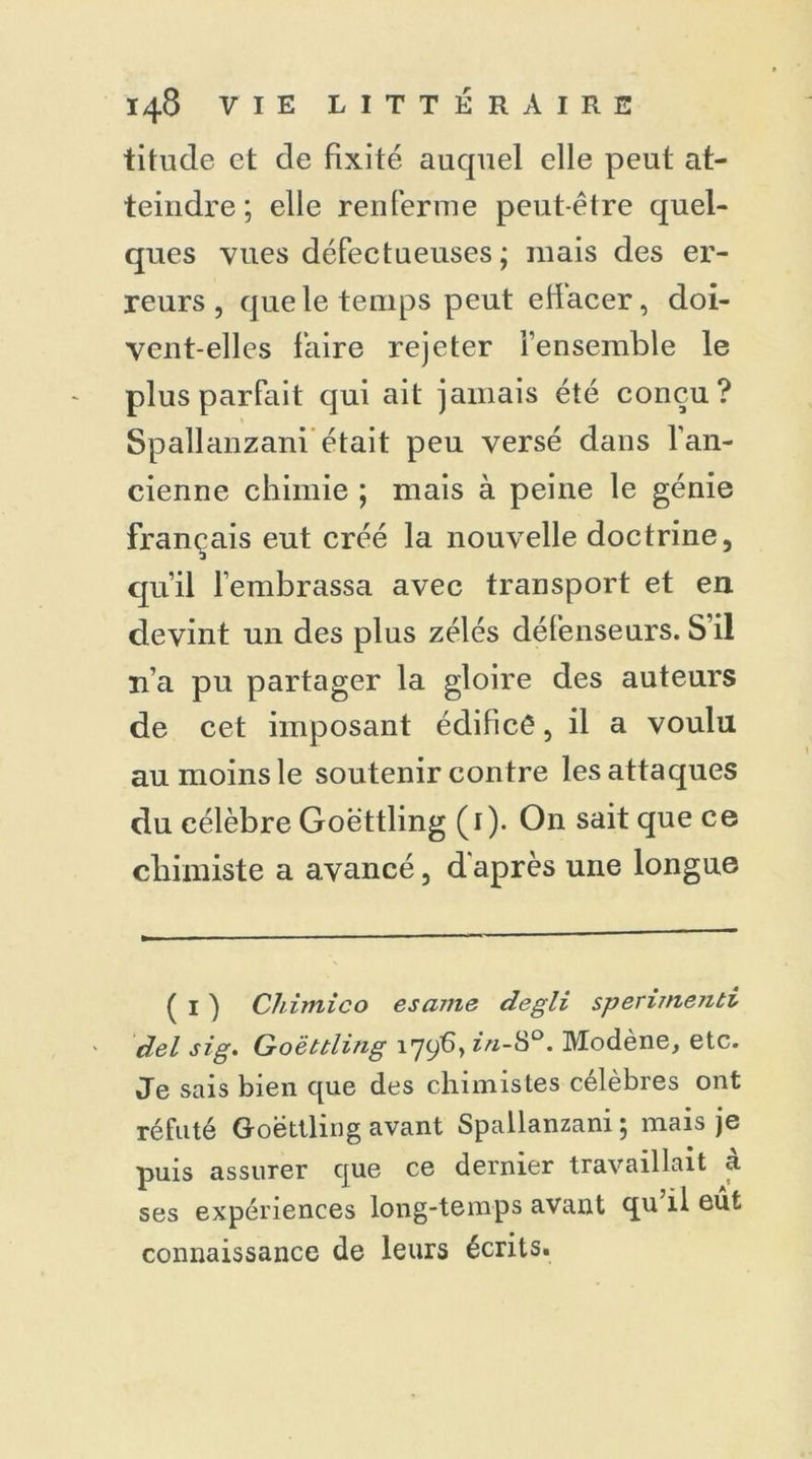 titude et de fixité auquel elle peut at- teindre ; elle renferme peut-être quel- ques vues défectueuses ; mais des er- reurs, que le temps peut effacer, doi- vent-elles faire rejeter l’ensemble le plus parfait qui ait jamais été conçu? Spallanzani était peu versé dans l’an- cienne chimie ; mais à peine le génie français eut créé la nouvelle doctrine, qu’il l’embrassa avec transport et en devint un des plus zélés défenseurs. S’il n’a pu partager la gloire des auteurs de cet imposant édificê, il a voulu au moins le soutenir contre les attaques du célèbre Goëttling (1). On sait que ce chimiste a avancé, d'après une longue ( I ) Chimico esame degli sperimenti del sig. Goëttling 179^» ^k0* Modène, etc. Je sais bien que des chimistes célèbres ont réfuté Goëttling avant Spallanzani ; mais je puis assurer que ce dernier travaillait a ses expériences long-temps avant qu il eût connaissance de leurs écrits.