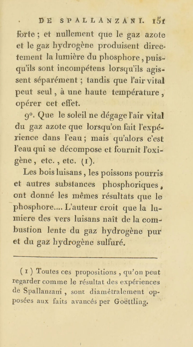 Forte ; et nullement que le gaz azote et le gaz hydrogène produisent direc- tement la lumière du phosphore , puis- qu’ils sont incompétens lorsqu’ils agis- sent séparément ; tandis que l’air vital peut seul, à une haute température , opérer cet effet. 9°. Que le soleil ne dégage l’air vital du gaz azote que lorsqu’on fait l’expé- rience dans l’eau ; mais qu’alors c’est l’eau qui se décompose et fournit l’oxi- gène , etc. , etc. (i)< Les bois luisans , les poissons pourris et autres substances phosphoriques, ont donné les mêmes résultats que le phosphore.... L’auteur croit que la lu- mière des vers luisans naît de la com- bustion lente du gaz hydrogène pur et du gaz hydrogène sulfuré. ( I ) Toutes ces propositions , qu’on peut regarder comine le résultat des expériences de Spallanzani , sont diamétralement op- posées aux faits avancés per Goëttling. i