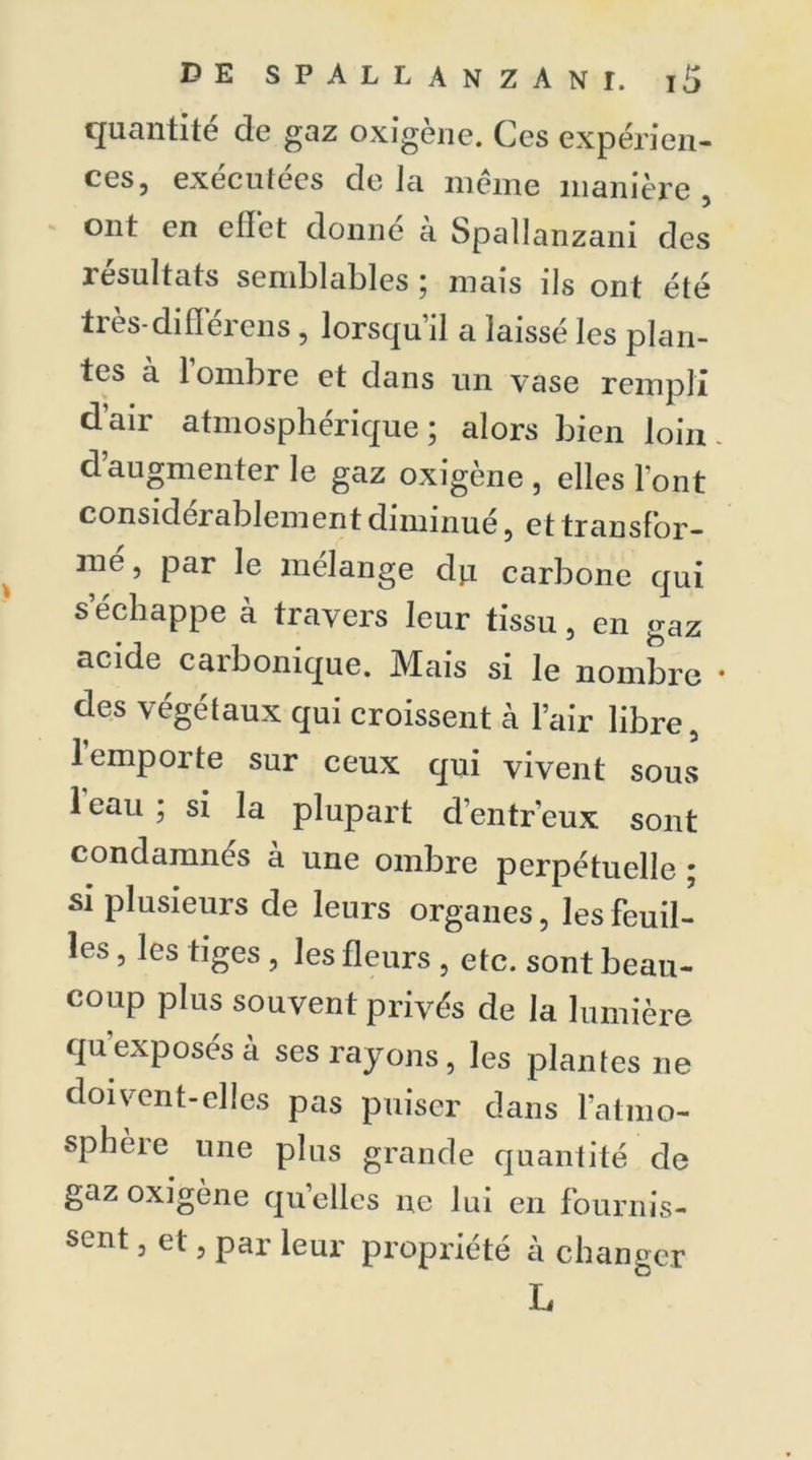 quantité de gaz oxigène. Ces expérien- ces, exécutées delà même manière, ont en effet donné à Spallanzani des résultats semblables ; mais ils ont été ties-difleieus , lorsqu il a laissé les plan- tes à lombre et dans un vase rempli d’air atmosphérique; alors bien loin d’augmenter le gaz oxigène , elles l'ont considei ablement diminué, et transfor- mé , par le mélange du carbone qui s’échappe à travers leur tissu, en gaz acide carbonique. Mais si le nombre des végétaux qui croissent à l’air libre, 1 emporte sur ceux qui vivent soms 1 eau ; si la plupart d’entr’eux sont condamnés à une ombre perpétuelle • si plusieurs de leurs organes, les feuil- les , les tiges , les fleurs , etc. sont beau- coup plus souvent privés de la lumière qu exposés à ses rayons, les plantes ne doivent-elles pas puiser dans l’atmo- sphère une plus grande quantité de gaz oxigène quelles ne lui en fournis- sent , et, par leur propriété à changer L