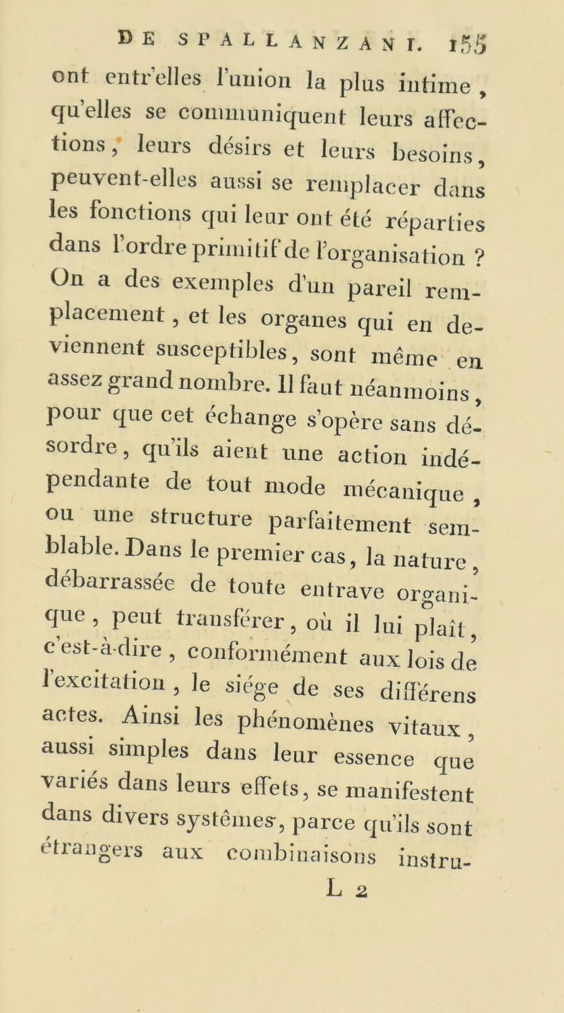 ont entr'elles l’union la plus intime , quelles se communiquent leurs affec- tions, leurs désirs et leurs besoins, peuvent-elles aussi se remplacer dans les fonctions qui leur ont été réparties dans 1 ordre primitif de l’organisation ? On a des exemples d’un pareil rem- placement , et les organes qui en de- viennent susceptibles, sont même en assez grand nombre. 11 faut néanmoins, pour que cet échange s’opère sans dé- sordre, qu’ils aient une action indé- pendante de tout mode mécanique , ou une structure parfaitement sem- blable. Dans le premier cas, la nature, débarrassée de tonte entrave organi- que , peut transférer, où il lu| p]ail ; c est-a-dire , conformément aux lois de l’excitation , le siège de ses dilférens actes. Ainsi les phénomènes vitaux, aussi simples dans leur essence que variés dans leurs effets, se manifestent dans divers systèmes, parce qu’ils sont étrangers aux combinaisons instru- L 2.