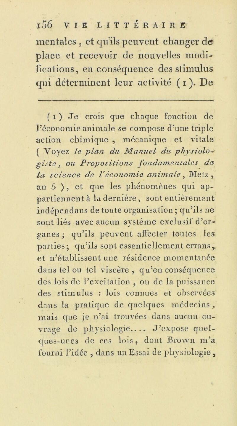 mentales, et qu'ils peuvent changer de place et recevoir de nouvelles modi- fications, en conséquence des stimulus qui déterminent leur activité ( i ). De ( i ) Je crois que chaque fonction de l’économie animale se compose d’une triple action chimique , mécanique et vitale ( Voyez le -plan du Manuel du physiolo- giste , ou Propositions fo?idamejitales de la science de Véconomie aiiimale, Metz , an 5 ), et que les phénomènes qui ap- partiennent à la dernière, sont entièrement indépendans de toute organisation ; qu’ils ne sont liés avec aucun système exclusif d’or- ganes ; qu’ils peuvent affecter toutes les parties; qu’ils sont essentiellement errans, et n’établissent une résidence momentanée dans tel ou tel viscère , qu’en conséquence des lois de l’excitation , ou de la puissance des stimulus : lois connues et observées dans la pratique de quelques médecins , mais que je n’ai trouvées dans aucun ou- vrage de physiologie.... J’expose quel- ques-unes de ces lois, dont Brown m’a fourni l’idée , dans un Essai de physiologie ,