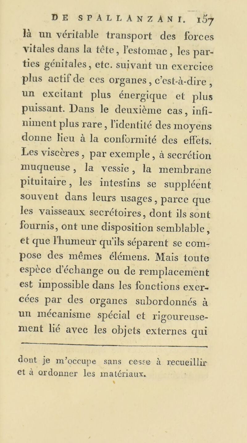 là un véritable transport des forces vitales dans la tête, l’estomac, les par- ties génitales, etc. suivant un exercice plus actif de ces organes, c’est-à-dire , un excitant plus énergique et plus puissant. Dans le deuxième cas, infi- niment plus rare , l’identité des moyens donne lieu à la conformité des effets. Les viscères , par exemple , à secrétion muqueuse, la vessie, la membrane pituitaire, les intestins se suppléent souvent dans leurs usages, parce que les vaisseaux secrétoires, dont ils sont fournis, ont une disposition semblable, et que fhumeur qu’ils séparent se com- pose des mêmes élémens. Mais toute espèce d’échange ou de remplacement est impossible dans les fonctions exer- cées par des organes subordonnés à un mécanisme spécial et rigoureuse- nient lie avec les objets externes qui dont je m’occupe sans cesse à recueillir et à ordonner les matériaux.