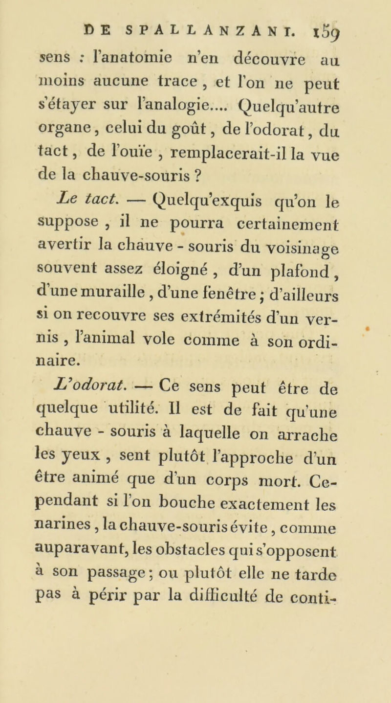 sens ; l’anatomie n’en découvre au moins aucune trace , et l’on 11e peut s’étayer sur l’analogie.... Quelqu’autre organe, celui du goût, de l’odorat, du tact, de l’ouïe , remplacerait-il la vue de la chauve-souris ? Le tact. — Quelqu’exquis qu’on le suppose , il ne pourra certainement avertir la chauve - souris du voisinage souvent assez éloigné , d’un plafond, d’une muraille , d’une fenêtre ; d’ailleurs si on recouvre ses extrémités d’un ver- nis , l’animal vole comme à son ordi- naire. L'odorat. — Ce sens peut être de quelque utilité. Il est de fait qu’une chauve - souris a laquelle on arrache les yeux , sent plutôt l’approche d’un être animé que d’un corps mort. Ce- pendant si 1 on bouche exactement les narines, la chauve-souris évite, comme auparavant, les obstacles qui s’opposent à son passage ; ou plutôt elle ne tarde pas à périr par la difficulté de conti-