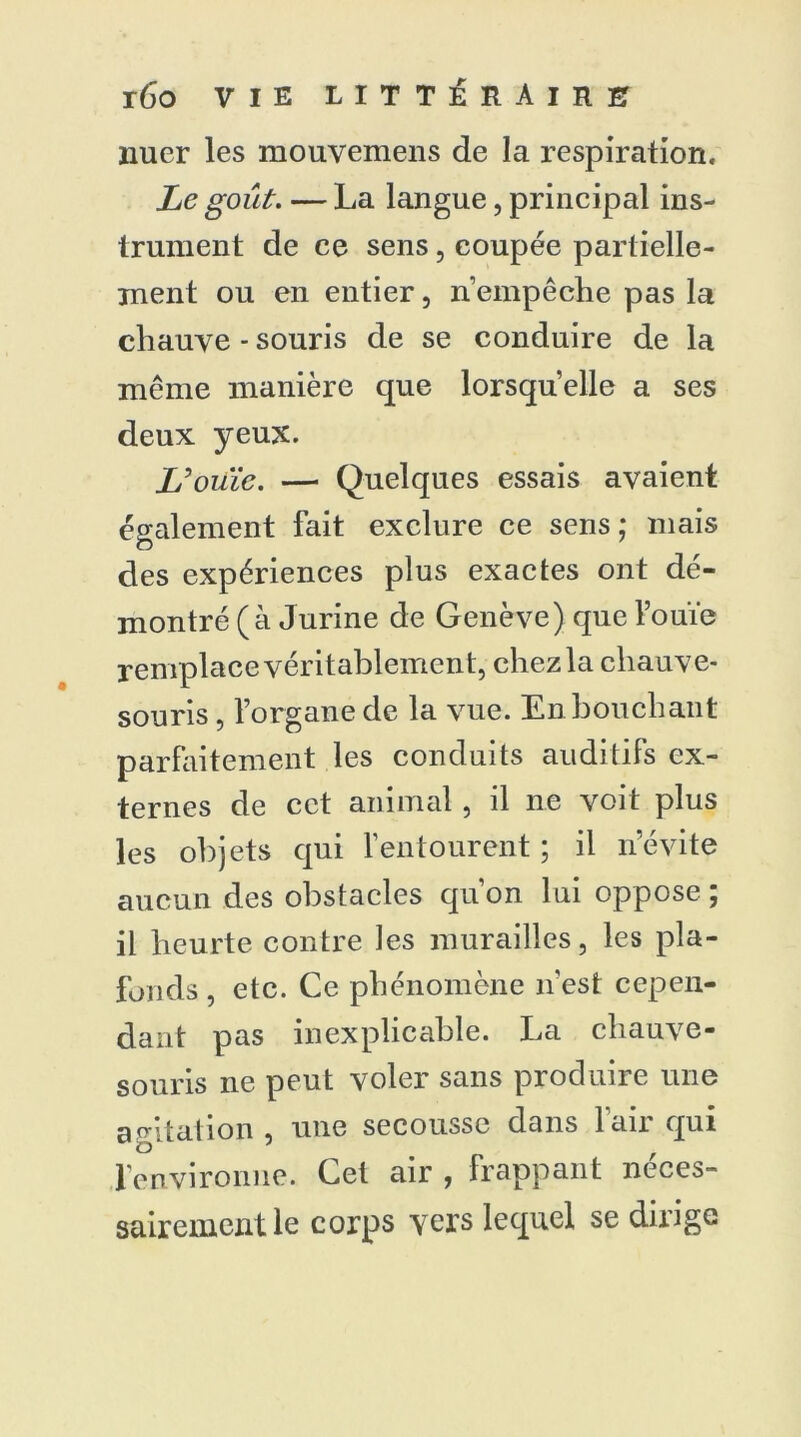nuer les mouvemens de la respiration. Le goût. — La langue, principal ins- trument de ce sens, coupée partielle- ment ou en entier, n’empêche pas la chauve - souris de se conduire de la même manière que lorsqu’elle a ses deux yeux. L'ouïe. — Quelques essais avaient également fait exclure ce sens ; mais des expériences plus exactes ont dé- montré (à Jurine de Genève) que l’ouïe remplace véritablement, chez la chauve- souris , l’organe de la vue. En bouchant parfaitement les conduits auditifs ex- ternes de cet animal, il ne voit plus les objets qui l’entourent ; il n’évite aucun des obstacles qu’on lui oppose ; il heurte contre les murailles, les pla- fonds , etc. Ce phénomène n’est cepen- dant pas inexplicable. La chauve- souris ne peut voler sans produire une agitation , une secousse dans l’air qui l’environne. Cet air , frappant néces- sairement le corps vers lequel se dirige