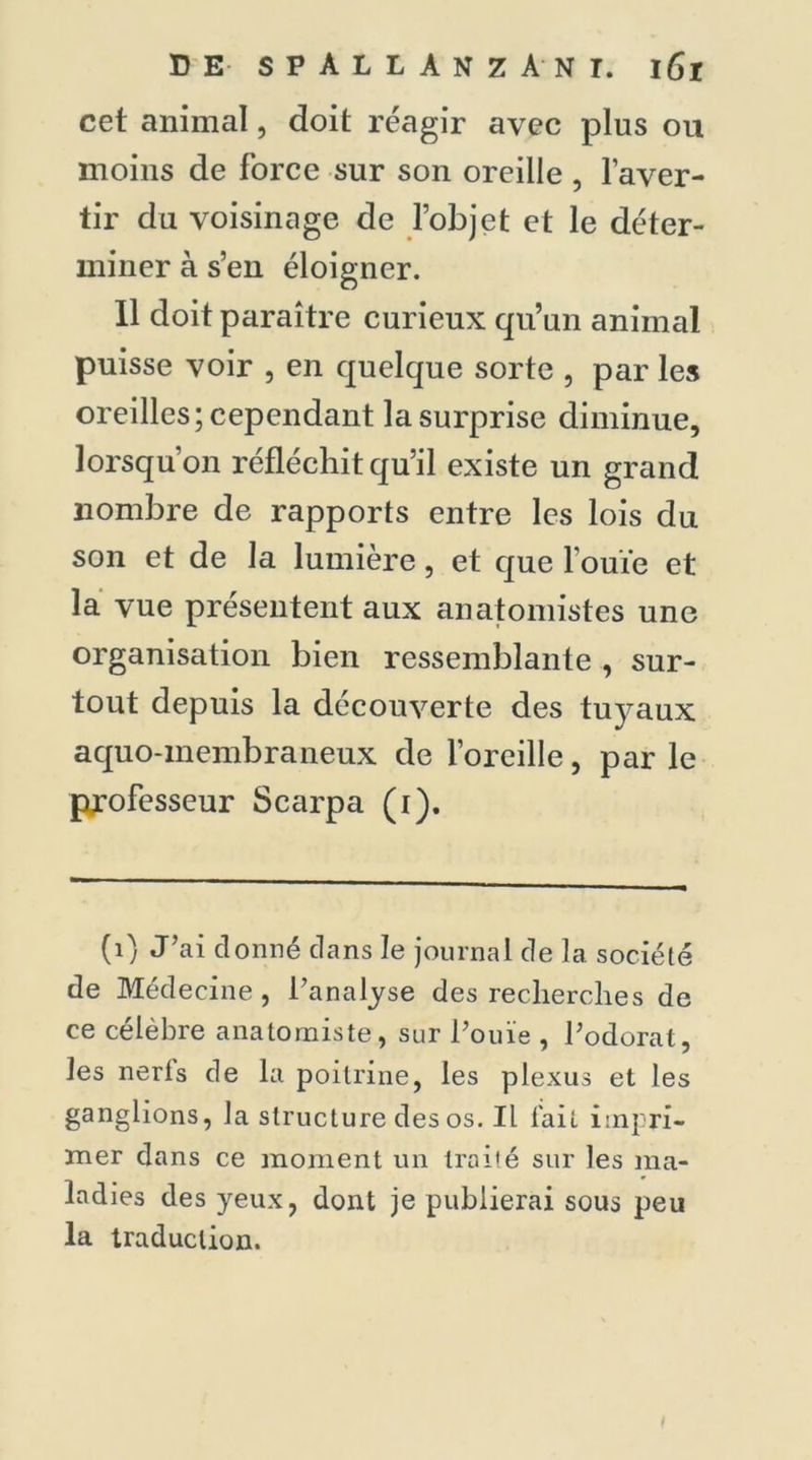 cet animal, doit réagir avec plus ou moins de force sur son oreille , l’aver- tir du voisinage de l’objet et le déter- miner à s’en éloigner. Il doit paraître curieux qu’un animal puisse voir , en quelque sorte , par les oreilles; cependant la surprise diminue, lorsqu’on réfléchit qu’il existe un grand nombre de rapports entre les lois du son et de la lumière, et que l’ouïe et la vue présentent aux anatomistes une organisation bien ressemblante , sur- tout depuis la découverte des tuyaux aquo-membraneux de l’oreille, par le professeur Scarpa (i). (1) J’ai donné dans le journal de la société de Médecine, l’analyse des recherches de ce célèbre anatomiste, sur l’ouïe , l’odorat, les nerts de la poitrine, les plexus et les ganglions, la structure des os. Il l'ail impri- mer dans ce moment un traité sur les ma- ladies des yeux, dont je publierai sous peu la traduction.