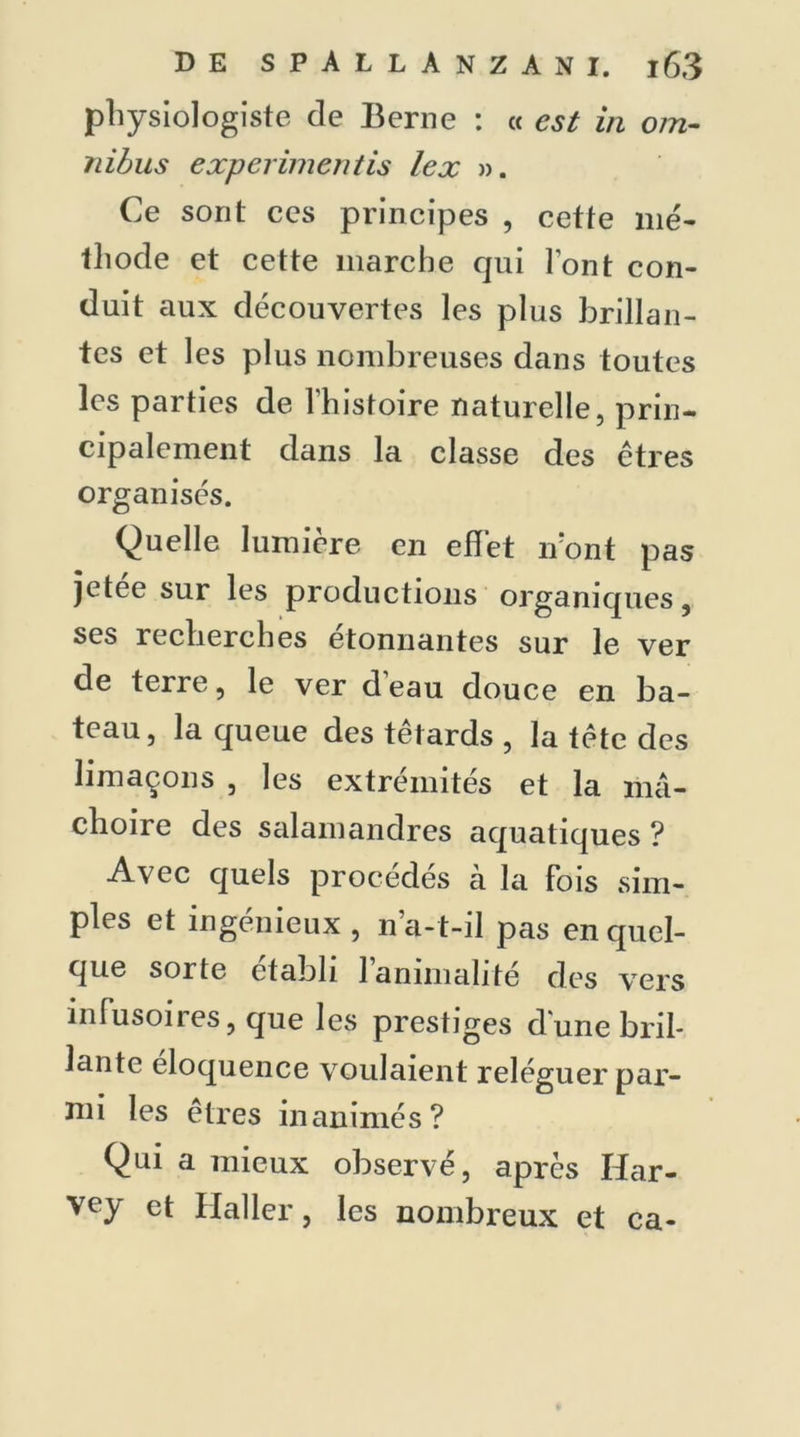 physiologiste de Berne : « est in om- nibus experimentis lex ». Ce sont ces principes , cette mé- thode et cette marche cpii l’ont con- duit aux découvertes les plus brillan- tes et les plus nombreuses dans toutes les parties de l’histoire naturelle, prin- cipalement dans la classe des êtres organisés. Quelle lumière en effet iront pas jetee sur les productions organiques , ses recherches étonnantes sur le ver de terre, le ver deau douce en ba- teau, la queue des têtards , la tête des limaçons , les extrémités et la mâ- choire des salamandres aquatiques ? Avec quels procédés à la fois sim- ples et ingénieux , n’a-t-il pas en quel- que sorte établi 1 animalité des vers infusoires, que les prestiges dune bril- lante éloquence voulaient reléguer par- mi les êtres inanimés? Qui a mieux observé, après Har- vey et Haller, les nombreux et ca-
