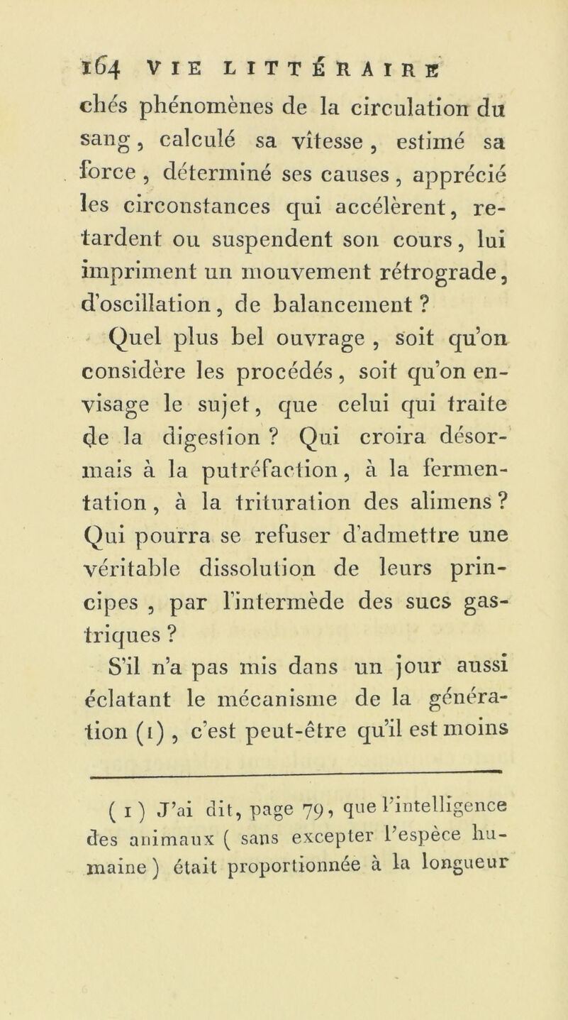 elles phénomènes de la circulation du sang 5 calculé sa vitesse, estimé sa force , déterminé ses causes , apprécié les circonstances qui accélèrent, re- tardent ou suspendent son cours, lui impriment un mouvement rétrograde, d’oscillation, de balancement? Quel plus bel ouvrage , soit qu’on considère les procédés, soit qu’on en- visage le sujet, que celui qui traite eje la digestion ? Qui croira désor- mais à la putréfaction, à la fermen- tation , à la trituration des alimens ? Qui pourra se refuser d’admettre une véritable dissolution de leurs prin- cipes , par l’intermède des sucs gas- triques ? S’il n’a pas mis dans un jour aussi éclatant le mécanisme de la généra- tion (i ) , c’est peut-être qu’il est moins ( i) J’ai clit, page 79, que l'intelligence des animaux ( sans excepter l’espèce hu- maine ) était proportionnée à la longueur