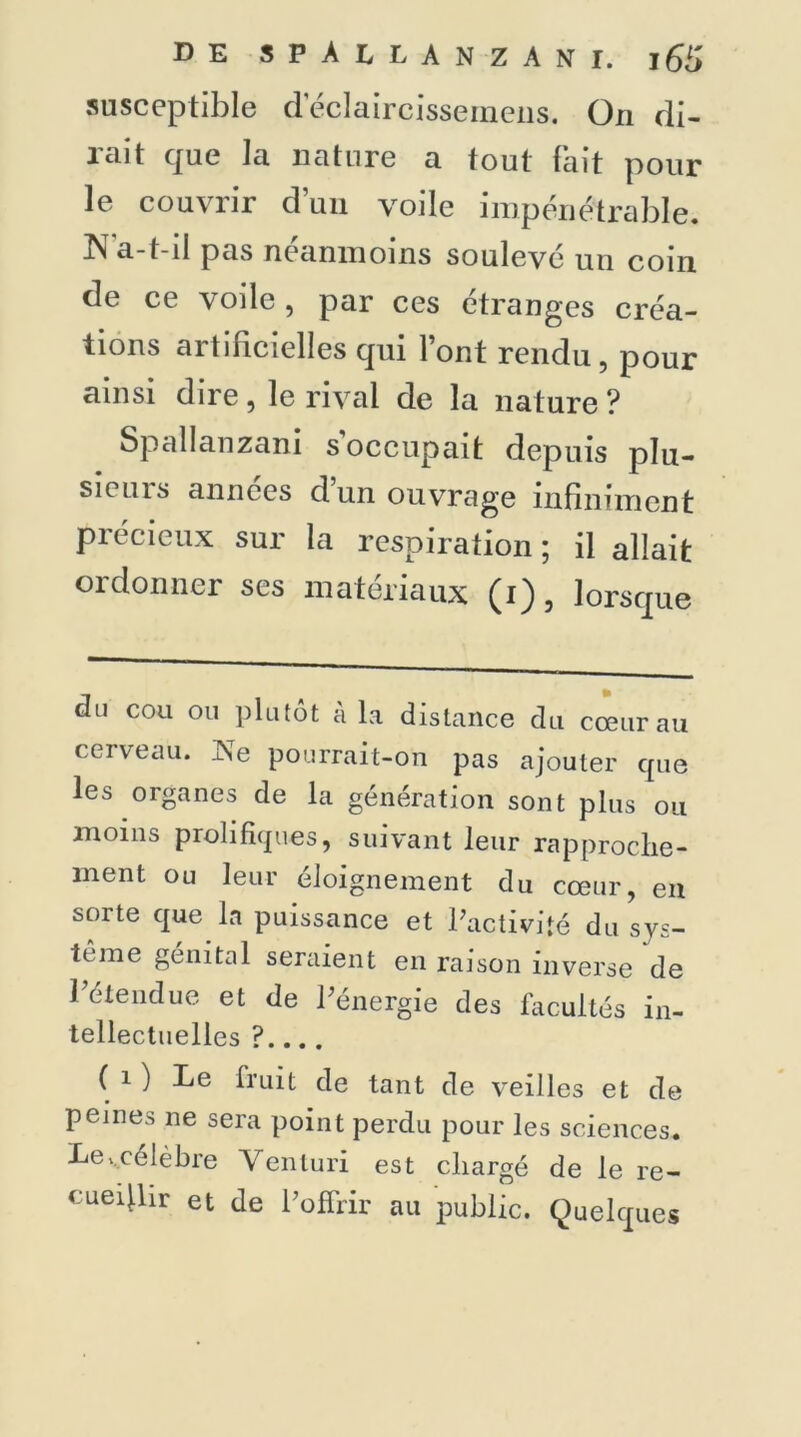susceptible d’éclaircissernens. On di- rait que la nature a tout fait pour le couvrir dun voile impénétrable. N a-t-il pas néanmoins soulevé un coin de ce voile, par ces étranges créa- tions artificielles qui l’ont rendu, pour ainsi dire , le rival de la nature ? Spallanzani s’occupait depuis plu- sieurs années d’un ouvrage infiniment Précieux sur la respiration ; il allait ordonner ses matériaux (i), lorsque du cou ou plutôt à la distance du cœur au cerveau. JNTe pourrait-on pas ajouter cpie les organes de la génération sont plus ou moins prolifiques, suivant leur rapproche- ment ou leur éloignement du cœur, en sorte que la puissance et l'activité du sys- tème génital seraient en raison inverse de !'étendue et de l'énergie des facultés in- tellectuelles ?.... ( i ) Le fruit de tant de veilles et de peines ne sera point perdu pour les sciences. Lecélèbre Venluri est chargé de le re- cueilhr et de l'offrir au public. Quelques
