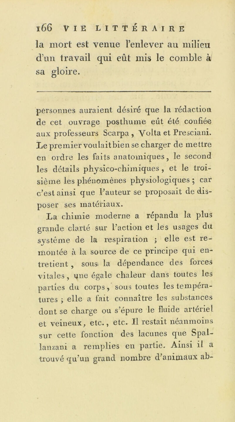 la mort est venue l’enlever au milieu d’un travail qui eût mis le comble à sa gloire. personnes auraient désiré que la rédaction de cet ouvrage posthume eût été confiée aux professeurs Scarpa , Volta et Presciani. Le premier voulait bien se charger de mettre en ordre les faits anatomiques, le second les détails physico-chimiques , et le troi- sième les phénomènes physiologiques ; car c’est ainsi que l’auteur se proposait de dis- poser ses matériaux. La chimie moderne a répandu la plus grande clarté sur l’action et les usages du système de la respiration ; elle est re- montée à la source de ce principe qui en- tretient , sousi la dépendance des forces vitales, une égale chaleur dans toutes les parties du corps, sous toutes les tempéra- tures y elle a fait connaître les substances dont se charge ou s’épure le fluide artériel et veineux, etc., etc. Il restait néanmoins sur cette fonction des lacunes que Spal- lanzani a remplies en partie. Ainsi il a trouvé qu’un grand nombre d’animaux ab-