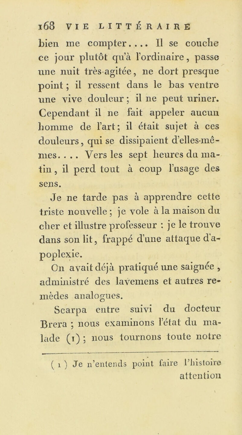 bien me compter.... Il se couche ce jour plutôt qu’à l’ordinaire, passe une nuit très agitée, ne dort presque point ; il ressent dans le bas ventre une vive douleur ; il ne peut uriner. Cependant il ne fait appeler aucun homme de l’art; il était sujet à ces douleurs, qui se dissipaient d’elles-mê- mes. . . . Vers les sept heures du ma- tin , il perd tout à coup l’usage des sens. Je ne tarde pas à apprendre cette triste nouvelle ; je vole à la maison du cher et illustre professeur : je le trouve dans son lit, frappé d’une attaque d a- poplexie. Cn avait déjà pratiqué une saignée , administré des lavemens et autres re- mèdes analogues. Scarpa entre suivi du docteur Brera ; nous examinons letat du ma- lade (i) ; nous tournons toute notre ( i ) Je n’entends point faire l’histoire attention