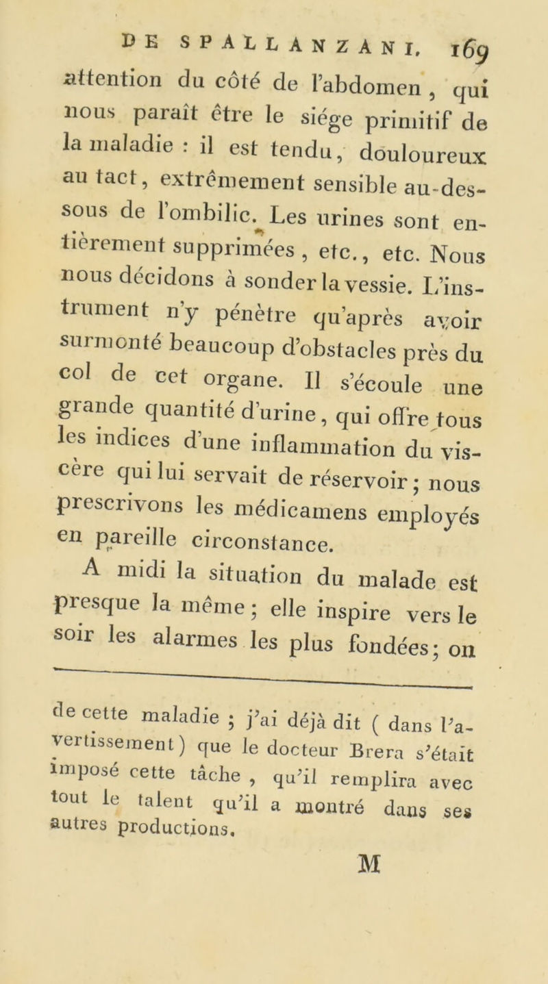 attention du côté de l’abdomen , qui nous parait être le siège primitif de la maladie: il est tendu, douloureux au tact, extrêmement sensible au-des- sous de l’ombilic. Les urines sont en- tièrement supprimées , etc., etc. Nous nous décidons à sonder la vessie. L’ins- trument n’y pénètre qu’après avoir surmonté beaucoup d’obstacles près du col de cet organe. Il s’écoule une grande quantité d’urine, qui offre tous les indices d’une inflammation du vis- cèic qui lui servait de réservoir ; nous prescrivons les médicamens employés en pareille circonstance. A midi la situation du malade est presque la même ; elle inspire vers le soir les alarmes les plus fondées; on de cette maladie ; j’ai déjà dit ( dans l’a- vertissement) que le docteur Brera s’était Imposé cette tâche , qu’il remplira avec tout le talent qu’il a montré dans ses autres productions.
