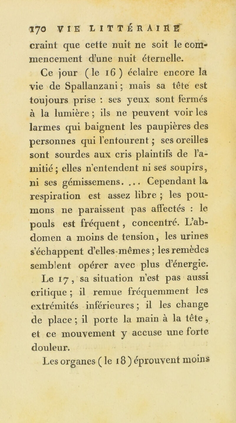 craint que cette nuit ne soit le com- mencement d/une nuit éternelle. Ce jour (le 16) éclaire encore la vie de Spallanzani ; mais sa tête est toujours prise : ses yeux sont fermés à la lumière ; ils ne peuvent voir les larmes qui baignent les paupières des personnes qui l’entourent ; ses oreilles sont sourdes aux cris plaintifs de l’a- mitié ; elles n’entendent ni ses soupirs, ni ses gémissemens. Cependant la respiration est assez libre ; les pou- mons ne paraissent pas affectés : le pouls est fréquent, concentré. L’ab- domen a moins de tension, les urines s’échappent d’elles mêmes; les remèdes semblent opérer avec plus d’énergie. Le 17 , sa situation n’est pas aussi critique ; il remue fréquemment les extrémités inférieures ; il les change de place ; il porte la main à la tête , et ce mouvement y accuse une forte- douleur. Les organes (le 18) éprouvent moins