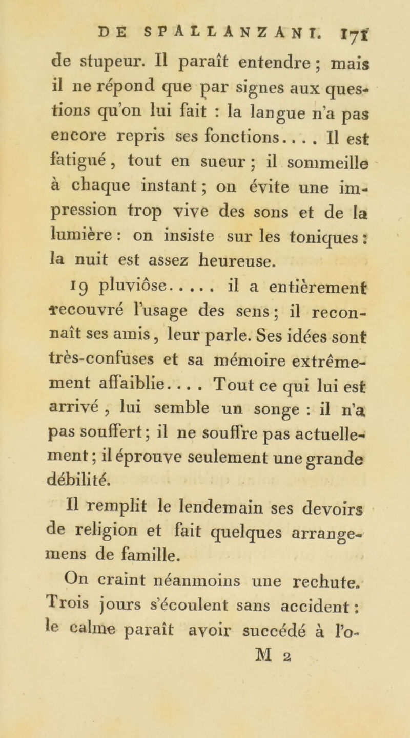 de stupeur. Il paraît entendre ; mais il ne répond que par signes aux ques- tions qu’on lui fait : la langue n’a pas encore repris ses fonctions.... Il est fatigué, tout en sueur ; il sommeille à chaque instant ; on évite une im- pression trop vive des sons et de la lumière : on insiste sur les toniques : la nuit est assez heureuse. pluviôse il a entièrement ïecouvré l’usage des sens ; il recon- naît ses amis, leur parle. Ses idées sont très-confuses et sa mémoire extrême- ment affaiblie. .. . Tout ce qui lui est arrivé , lui semble un songe : il n’a pas souffert; il ne souffre pas actuelle- ment ; il éprouve seulement une grande débilité. Il remplit le lendemain ses devoirs de religion et fait quelques arrange- mens de famille. On craint néanmoins une rechute. Trois jours s’écoulent sans accident : le calme paraît avoir succédé à l’o- M 2