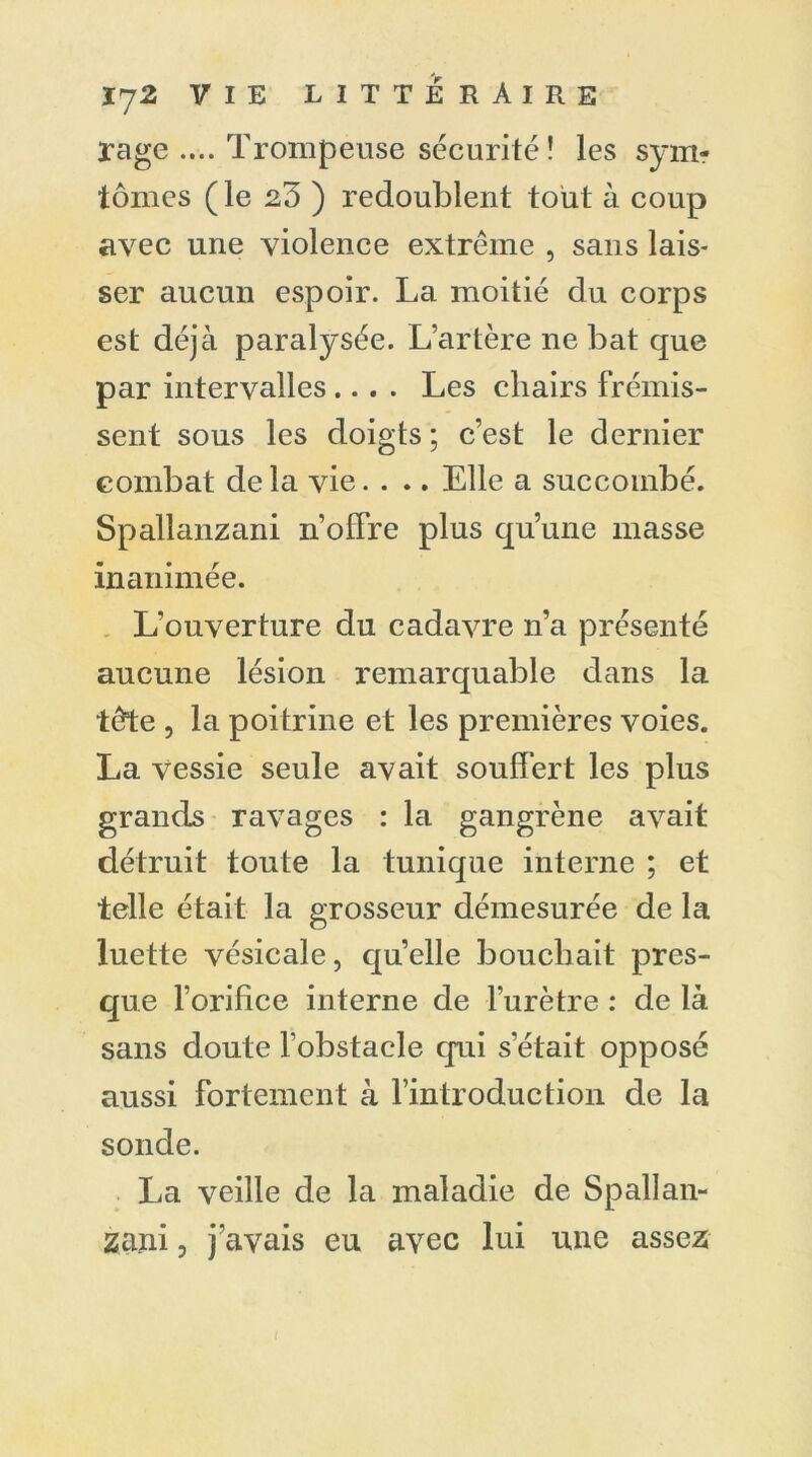 rage .... Trompeuse sécurité! les sym- tomes (le 23 ) redoublent tout à coup avec une violence extrême , sans lais- ser aucun espoir. La moitié du corps est déjà paralysée. L’artère ne bat que par intervalles .... Les chairs frémis- sent sous les doigts ; c’est le dernier combat delà vie. . .. Elle a succombé. Spallanzani n’olfre plus qu’une masse inanimée. L’ouverture du cadavre n’a présenté aucune lésion remarquable dans la tête , la poitrine et les premières voies. La vessie seule avait souffert les plus grands ravages : la gangrène avait détruit toute la tunique interne ; et telle était la grosseur démesurée de la luette vésicale, quelle bouchait pres- que l’orifice interne de l'urètre : de là sans doute l'obstacle qui s’était opposé aussi fortement à l’introduction de la sonde. La veille de la maladie de Spallan- zani , j’avais eu avec lui une assez