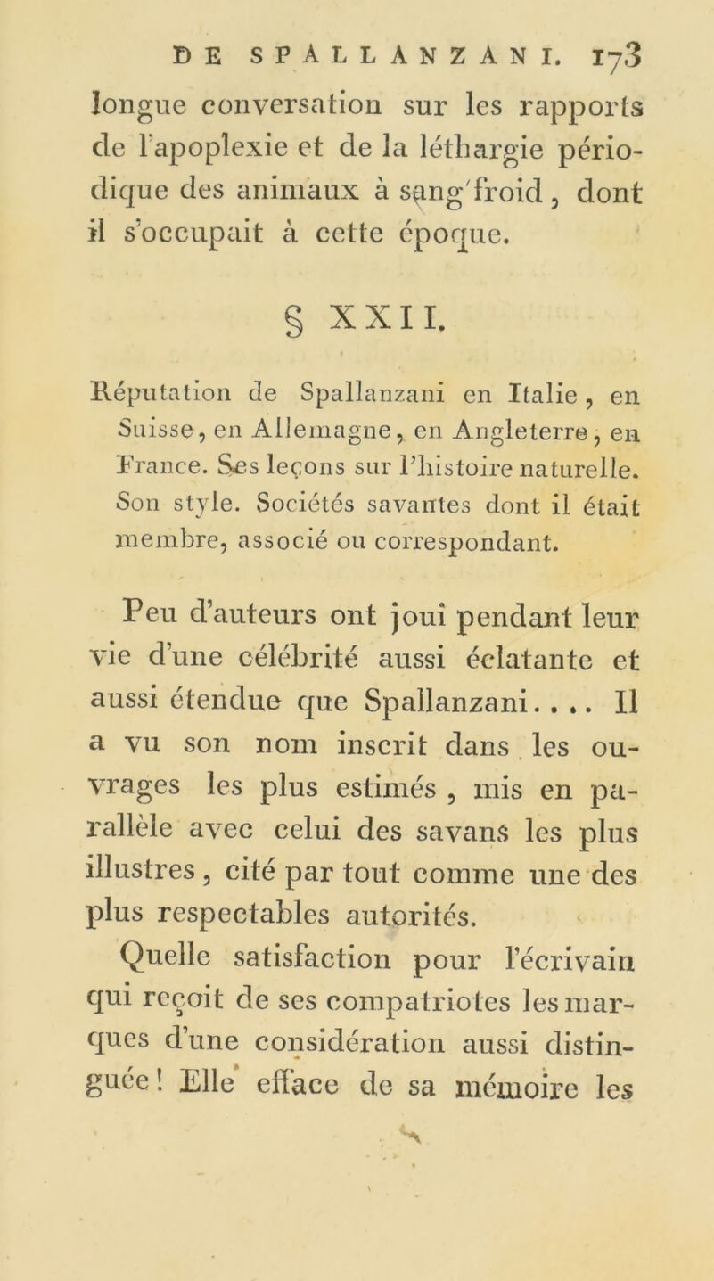 longue conversation sur les rapports de 1 apoplexie et de la léthargie pério- dique des animaux à sang froid, dont il s’occupait à cette époque. § XXII. Réputation de Spallanzani en Italie , en Suisse, en Allemagne, en Angleterre, en France. Ses leçons sur l’histoire naturelle. Son style. Sociétés savantes dont il était membre, associé ou correspondant. Peu d’auteurs ont joui pendant leur vie d’une célébrité aussi éclatante et aussi étendue que Spallanzani.... U a vu son nom inscrit dans les ou- vrages les plus estimés , mis en pa- rallèle avec celui des savans les plus illustres , cité par tout comme une des plus respectables autorités. Quelle satisfaction pour l’écrivain qui reçoit de scs compatriotes les mar- ques d’une considération aussi distin- guée ! Elle e lia ce de sa mémoire les . S