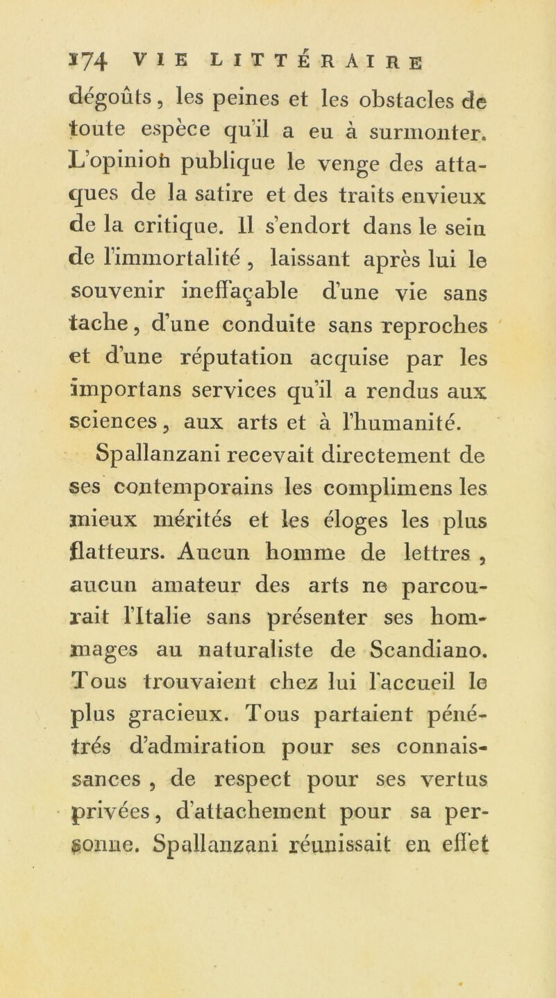 dégoûts, les peines et les obstacles de toute espèce quil a eu à surmonter. L’opiniofi publique le venge des atta- ques de la satire et des traits envieux de la critique. Il s’endort dans le sein de l’immortalité , laissant après lui le souvenir ineffaçable d’une vie sans tache, d’une conduite sans reproches et d’une réputation acquise par les importans services qu’il a rendus aux sciences, aux arts et à l’humanité. Spallanzani recevait directement de ses contemporains les complimens les mieux mérités et les éloges les plus flatteurs. Aucun homme de lettres , aucun amateur des arts ne parcou- rait lltalie sans présenter ses hom- mages au naturaliste de Scandiano. Tous trouvaient chez lui l'accueil le plus gracieux. Tous partaient péné- trés d’admiration pour ses connais- sances , de respect pour ses vertus privées, d’attachement pour sa per- sonne. Spallanzani réunissait en effet