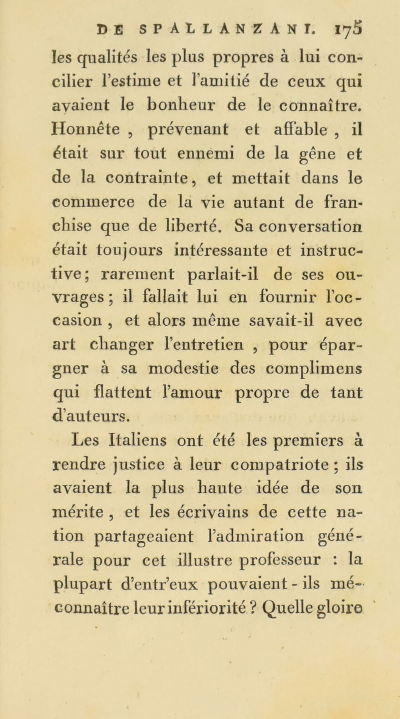 les qualités les plus propres à lui con- cilier l’estime et l’amitié de ceux qui avaient le bonheur de le connaître. Honnête , prévenant et affable , il était sur tout ennemi de la gêne et de la contrainte, et mettait dans le commerce de la vie autant de fran- chise que de liberté. Sa conversation était toujours intéressante et instruc- tive; rarement parlait-il de ses ou- vrages; il fallait lui en fournir l’oc- casion , et alors même savait-il avec art changer l’entretien , pour épar- gner à sa modestie des coinplimens qui flattent l’amour propre de tant d’auteurs. Les Italiens ont été les premiers à rendre justice à leur compatriote ; ils avaient la plus haute idée de son mérite , et les écrivains de cette na- tion partageaient l’admiration géné- rale pour cet illustre professeur : la plupart d’entr’eux pouvaient - ils mé- connaître leur infériorité ? Quelle gloire