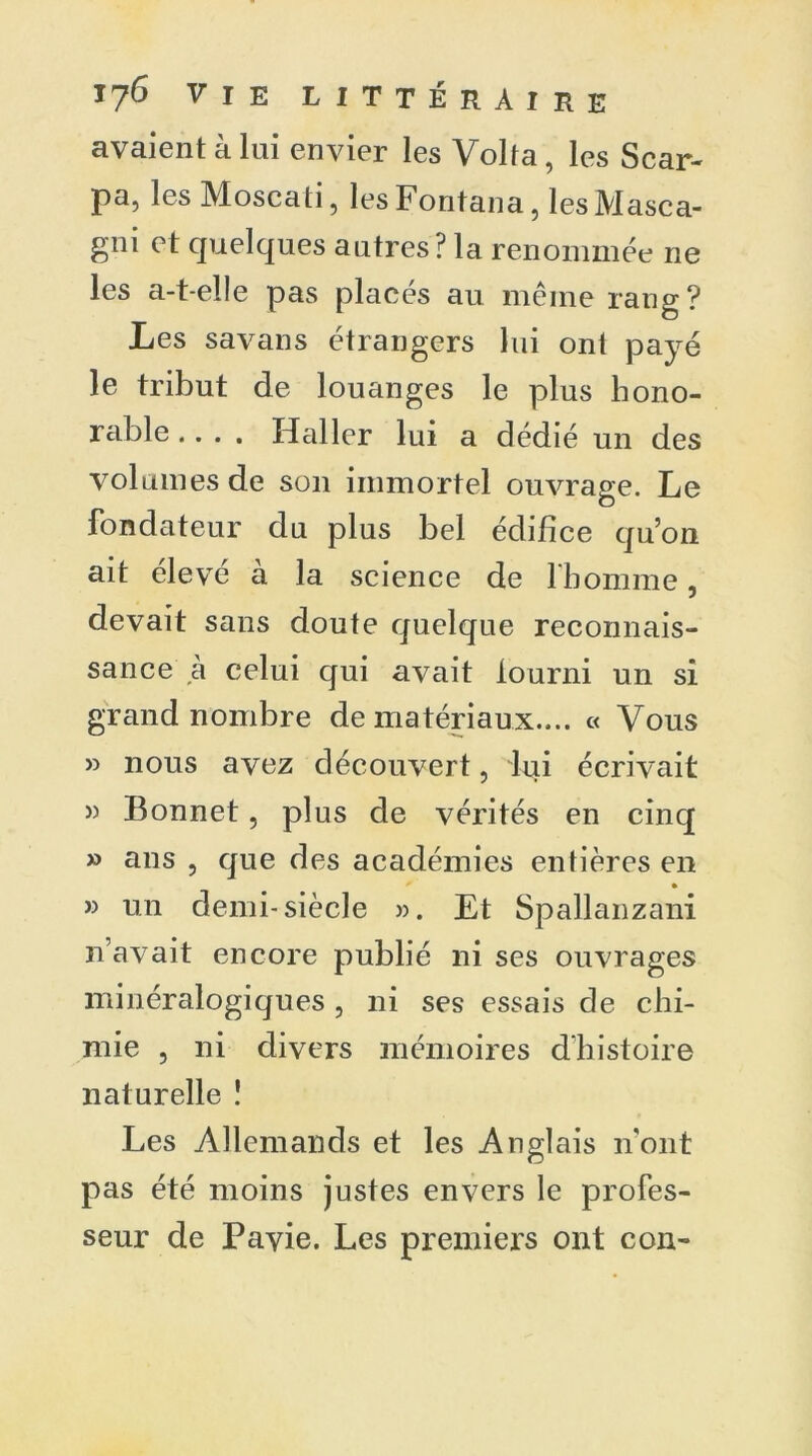 avaient à lai envier les Volta, les Scar- pa, les Moscati, les Fontana, les Masca- gni et quelques autres? la renommée ne les a-t-elle pas placés au même rang? Les savans étrangers lui ont payé le tribut de louanges le plus hono- rable.. . . Haller lui a dédié un des volumes de son immortel ouvrage. Le fondateur du plus bel édifice qu’on ait élevé à la science de l'homme, devait sans doute quelque reconnais- sance à celui qui avait fourni un si grand nombre de matériaux.... « Vous » nous avez découvert, lui écrivait » Bonnet, plus de vérités en cinq » ans , que des académies entières en * * » un demi-siècle ». Et Spallanzani n’avait encore publié ni ses ouvrages minéralogiques , ni ses essais de chi- mie , ni divers mémoires dhistoire naturelle ! Les Allemands et les Anglais n'ont pas été moins justes envers le profes- seur de Pavie. Les premiers ont con-